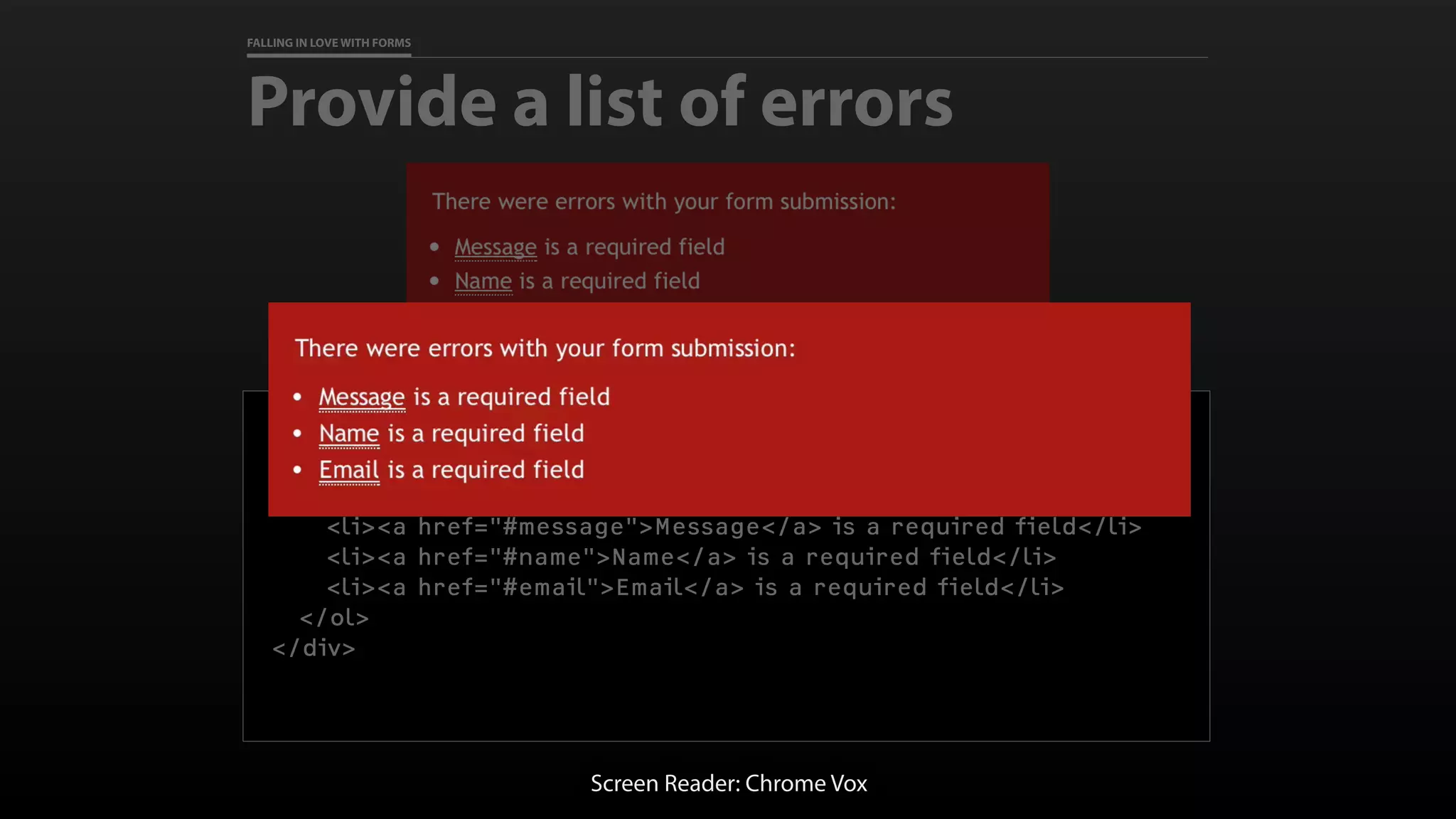 FALLING IN LOVE WITH FORMS
Provide a list of errors
<div role=“alert”>
<p>There were errors with your form submission:</p>
<ol>
<li><a href="#message">Message</a> is a required field</li>
<li><a href="#name">Name</a> is a required field</li>
<li><a href="#email">Email</a> is a required field</li>
</ol>
</div>
Screen Reader: Chrome Vox
 