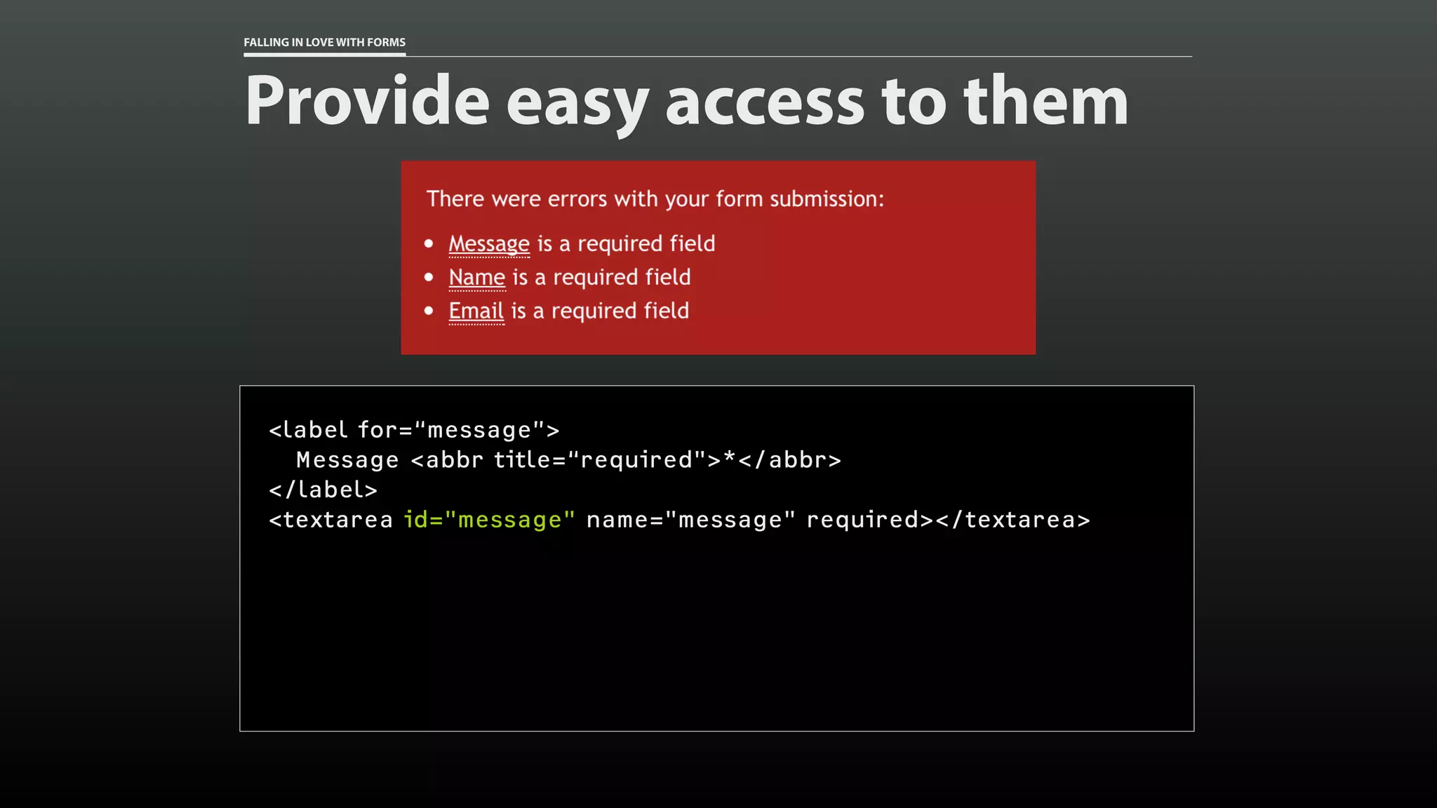 FALLING IN LOVE WITH FORMS
Provide easy access to them
<label for=“message”>
Message <abbr title=“required">*</abbr>
</label>
<textarea id="message" name="message" required></textarea>
 