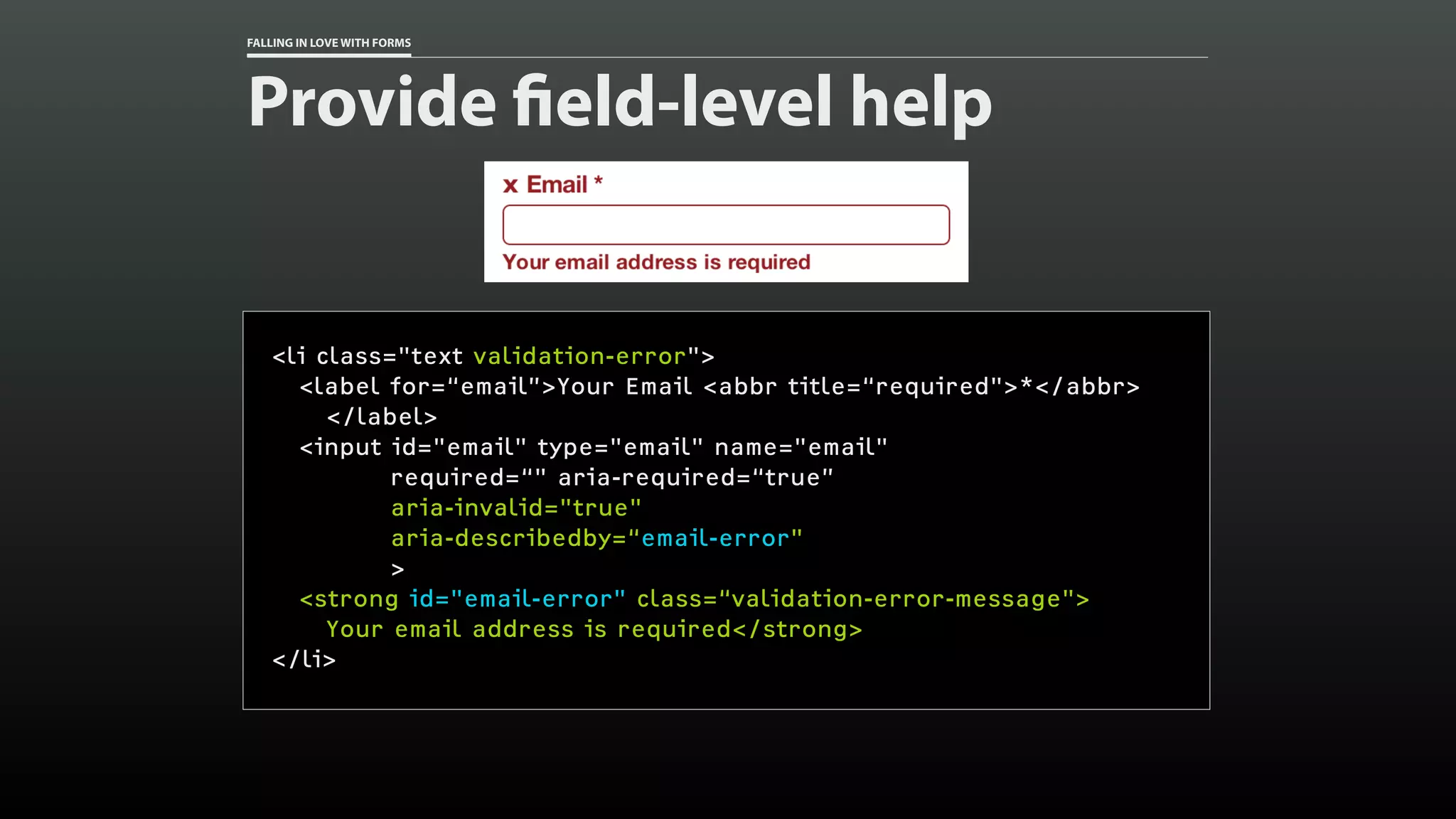 FALLING IN LOVE WITH FORMS
Provide field-level help
<li class="text validation-error">
<label for=“email”>Your Email <abbr title=“required">*</abbr>
</label>
<input id="email" type="email" name="email"
required=“" aria-required=“true”
aria-invalid="true"
aria-describedby=“email-error"
>
<strong id="email-error" class=“validation-error-message">
Your email address is required</strong>
</li>
 
