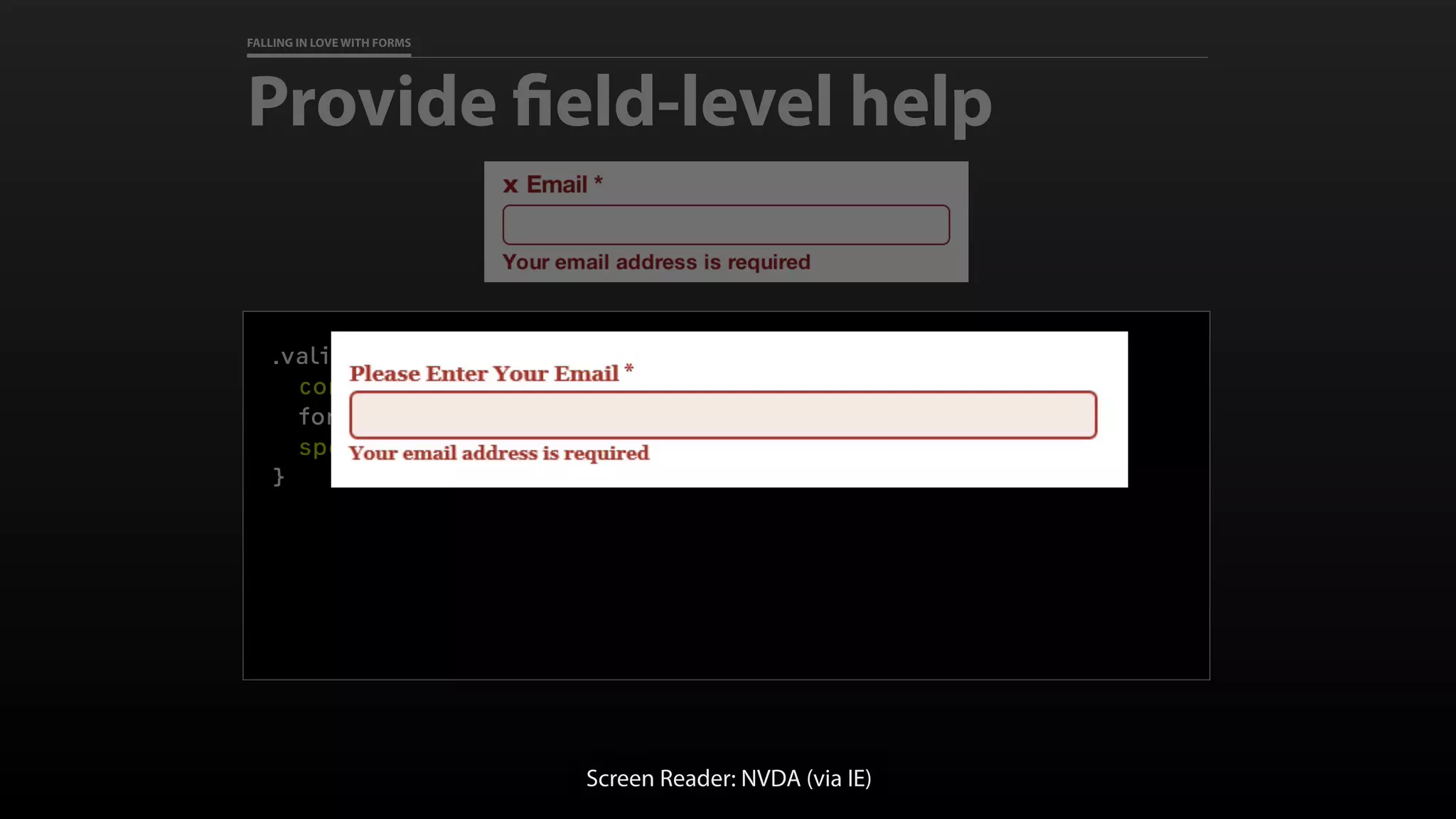 FALLING IN LOVE WITH FORMS
Provide field-level help
.validation-error label::before {
content: "x ";
font-family: Verdana, sans-serif;
speak: none; /* The future! */
}
Screen Reader: NVDA (via IE)
 