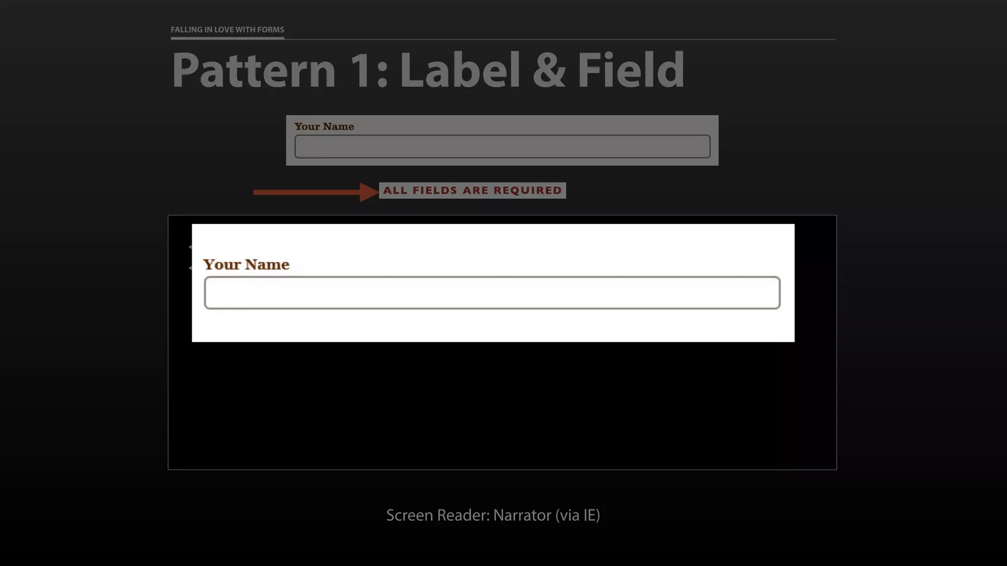 FALLING IN LOVE WITH FORMS
Pattern 1: Label & Field
<label for=“full_name”>Your Name</label>
<input id=“full_name” name=“full_name” required>
Screen Reader: Narrator (via IE)
 