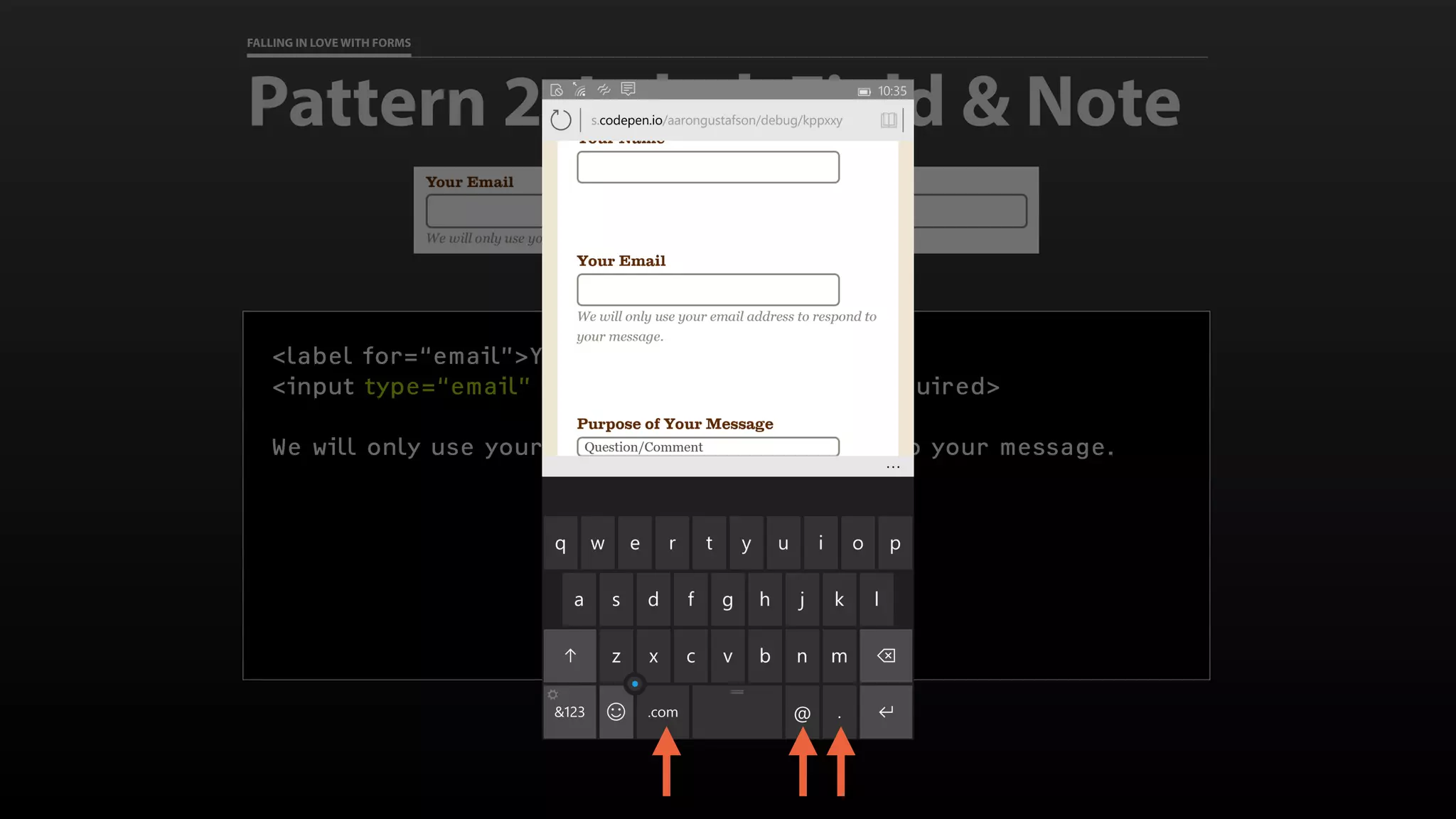 FALLING IN LOVE WITH FORMS
Pattern 2: Label, Field & Note
<label for=“email”>Your Email</label>
<input type=“email” id=“email” name=“email” required>
We will only use your email address to respond to your message.
 