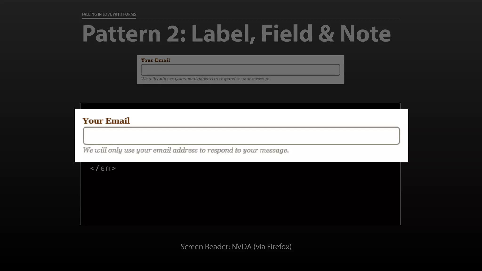 FALLING IN LOVE WITH FORMS
Pattern 2: Label, Field & Note
<label for=“email”>Your Email</label>
<input type=“email” id=“email” name=“email” required
aria-describedby=“email-note”>
<em class=“note” id=“email-note”>
We will only use your email address to respond to your message.
</em>
Screen Reader: NVDA (via Firefox)
 