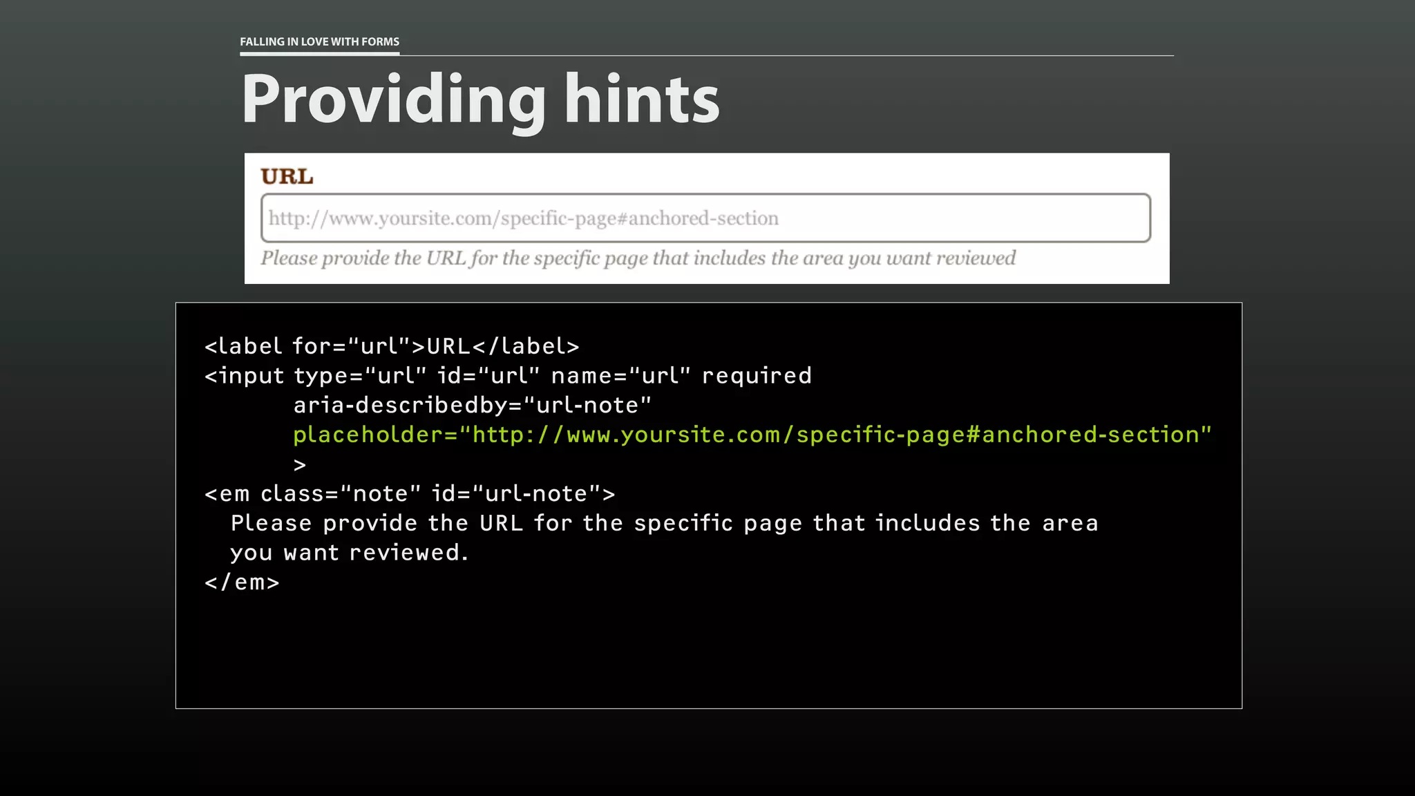 FALLING IN LOVE WITH FORMS
Providing hints
<label for=“url”>URL</label>
<input type=“url” id=“url” name=“url” required
aria-describedby=“url-note”
placeholder=“http://www.yoursite.com/specific-page#anchored-section”
>
<em class=“note” id=“url-note”>
Please provide the URL for the specific page that includes the area
you want reviewed.
</em>
 