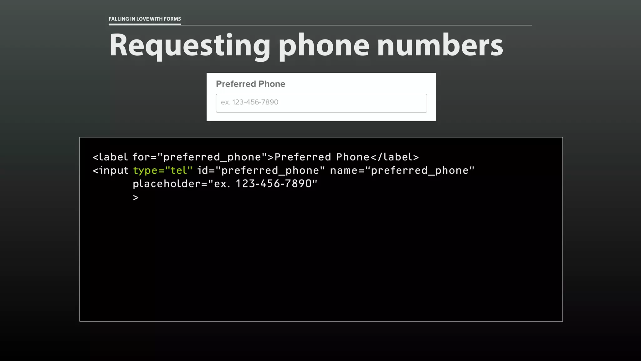 FALLING IN LOVE WITH FORMS
Requesting phone numbers
<label for="preferred_phone">Preferred Phone</label>
<input type="tel" id="preferred_phone" name=“preferred_phone”
placeholder="ex. 123-456-7890”
>
 