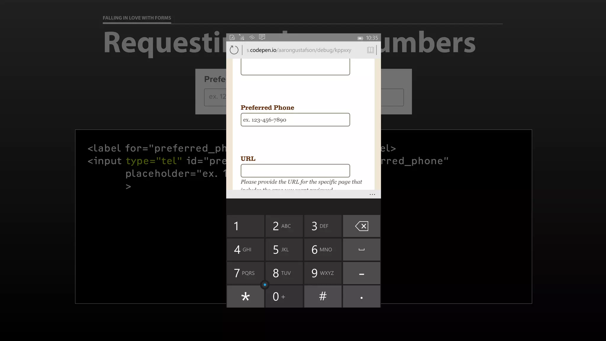 FALLING IN LOVE WITH FORMS
Requesting phone numbers
<label for="preferred_phone">Preferred Phone</label>
<input type="tel" id="preferred_phone" name=“preferred_phone”
placeholder="ex. 123-456-7890”
>
 