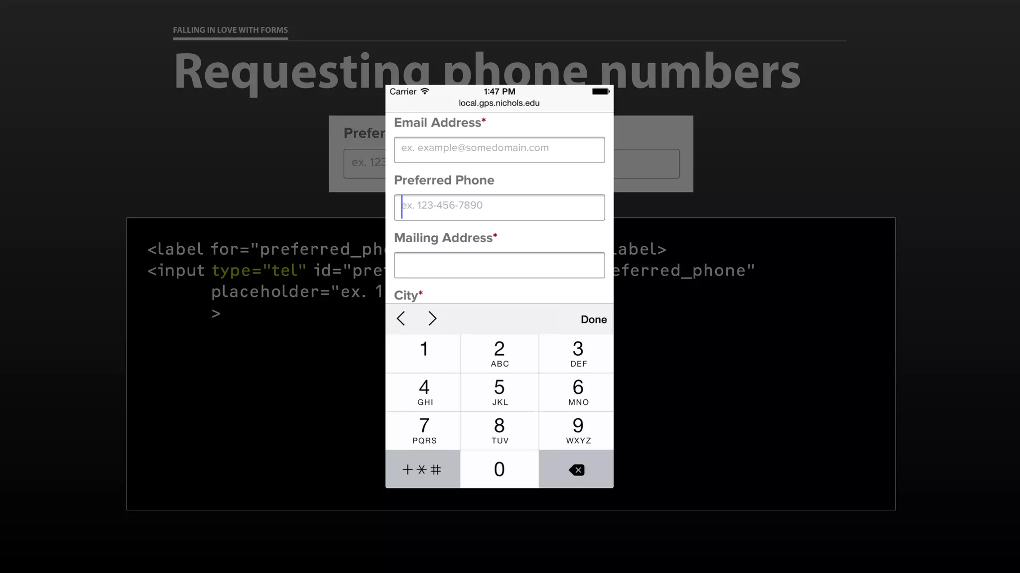 FALLING IN LOVE WITH FORMS
Requesting phone numbers
<label for="preferred_phone">Preferred Phone</label>
<input type="tel" id="preferred_phone" name=“preferred_phone”
placeholder="ex. 123-456-7890”
>
 