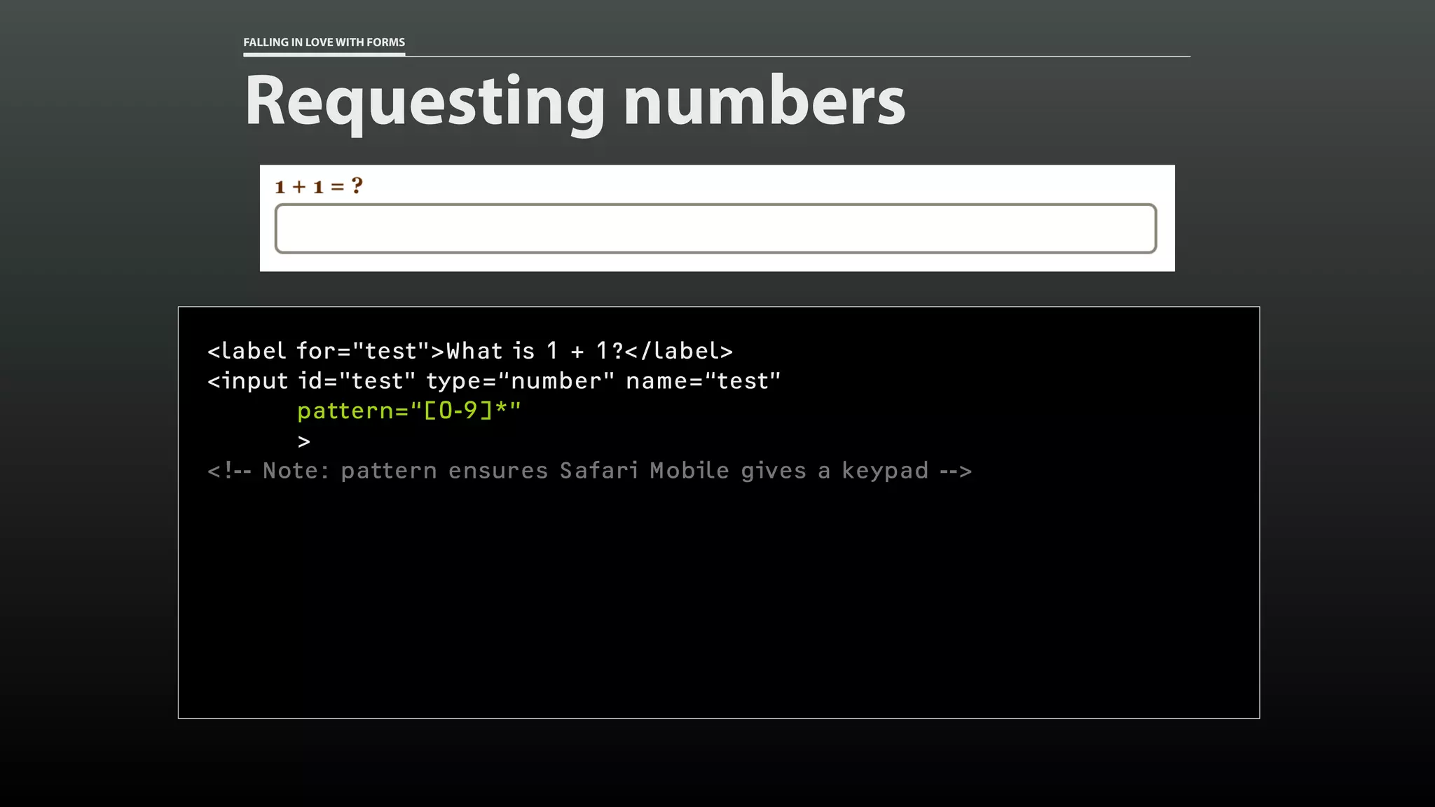 FALLING IN LOVE WITH FORMS
Requesting numbers
<label for="test">What is 1 + 1?</label>
<input id="test" type=“number" name=“test”
pattern=“[0-9]*”
>
<!-- Note: pattern ensures Safari Mobile gives a keypad -->
 