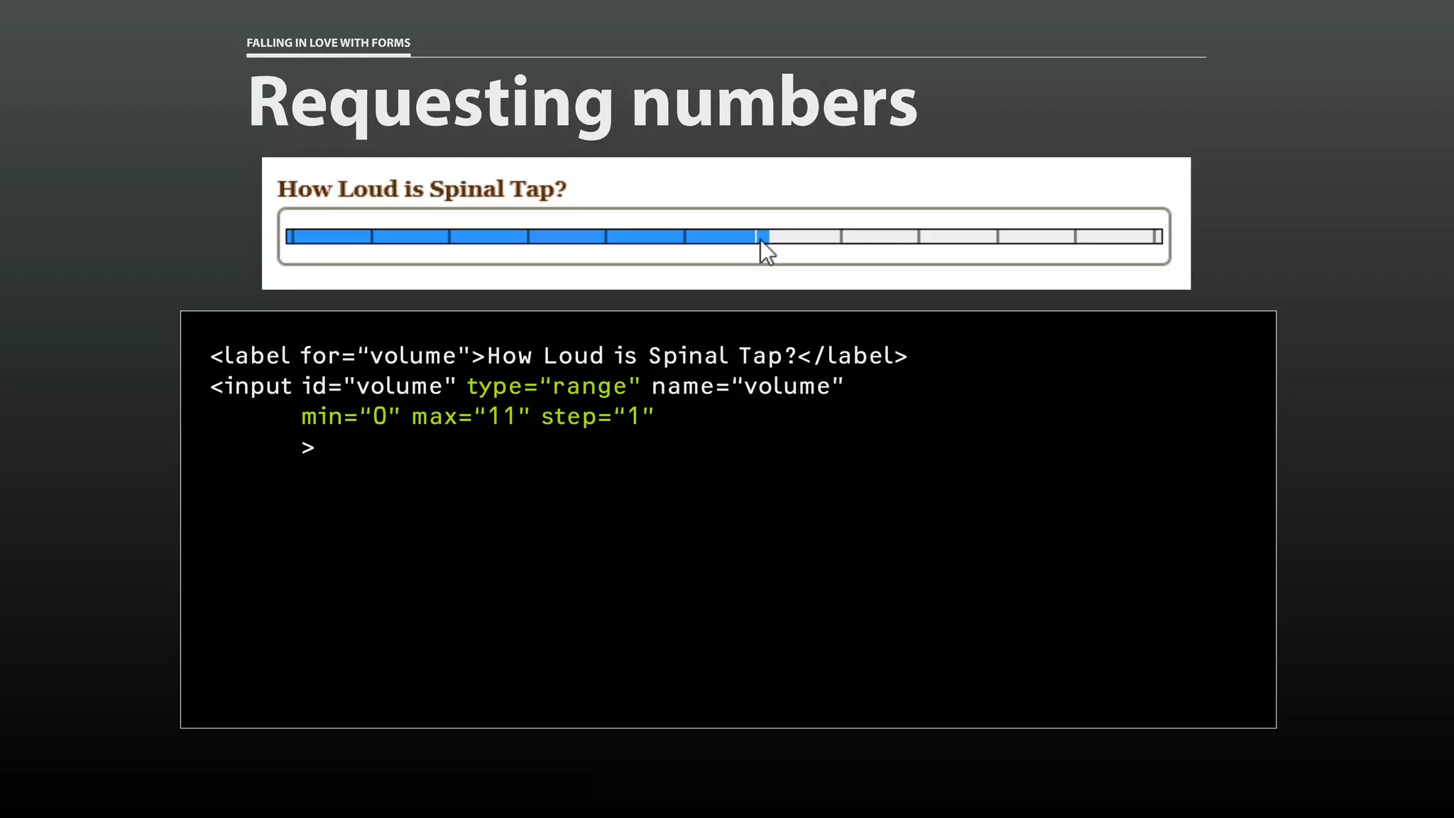 FALLING IN LOVE WITH FORMS
Requesting numbers
<label for=“volume">How Loud is Spinal Tap?</label>
<input id="volume" type=“range" name=“volume”
min=“0” max=“11” step=“1”
>
 