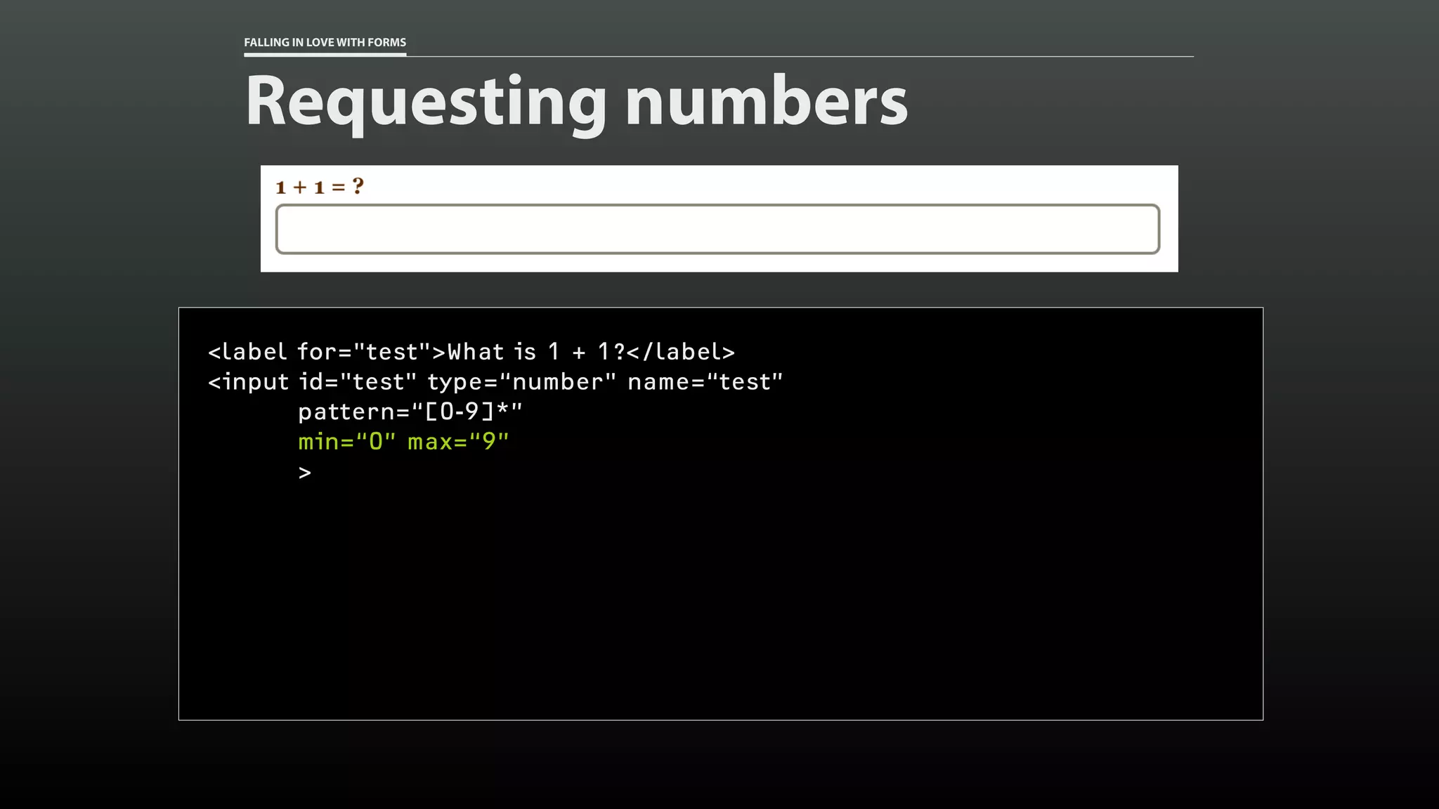 FALLING IN LOVE WITH FORMS
Requesting numbers
<label for="test">What is 1 + 1?</label>
<input id="test" type=“number" name=“test”
pattern=“[0-9]*”
min=“0” max=“9”
>
 