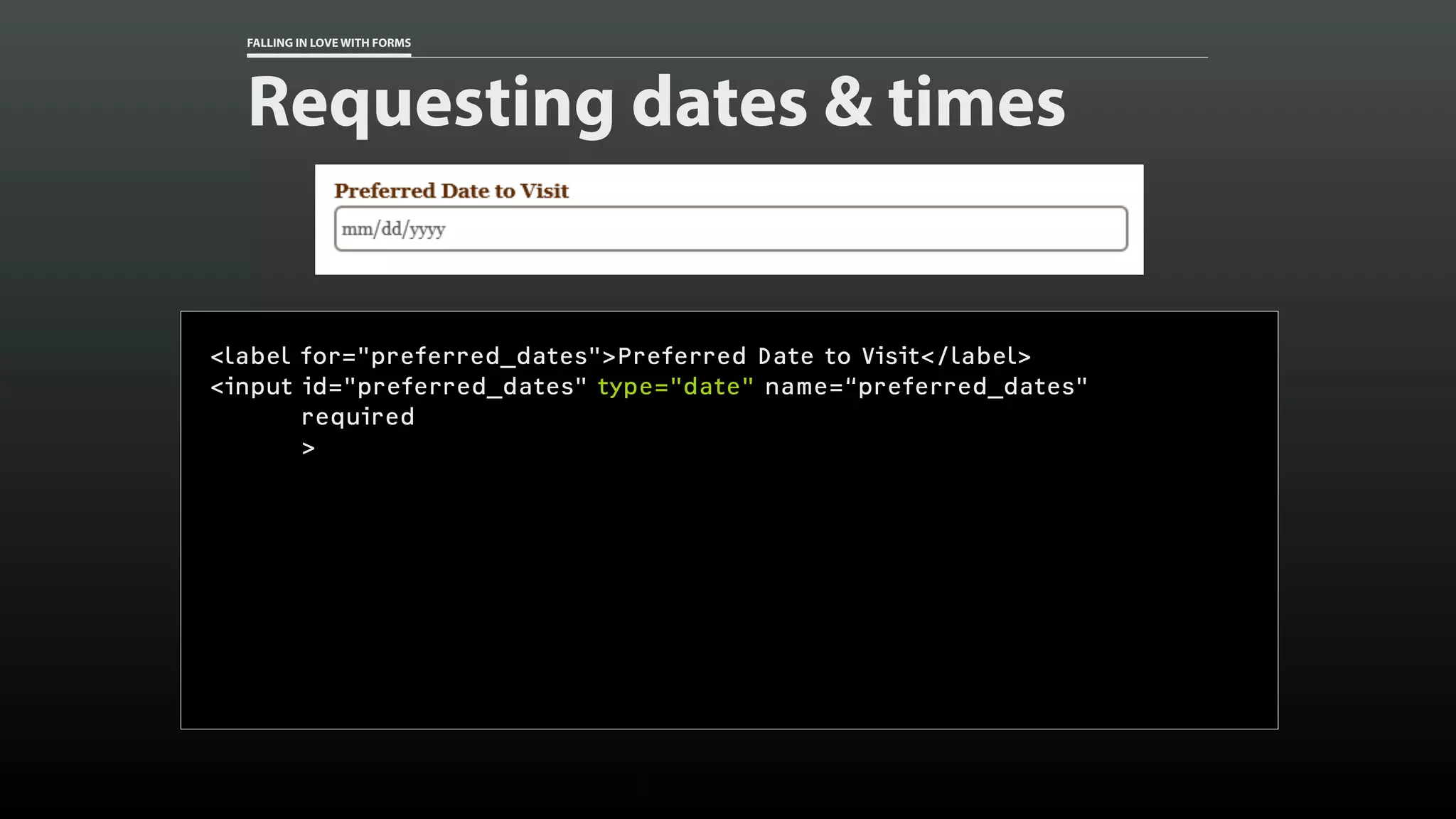 FALLING IN LOVE WITH FORMS
Requesting dates & times
<label for="preferred_dates">Preferred Date to Visit</label>
<input id="preferred_dates" type="date" name=“preferred_dates"
required
>
 