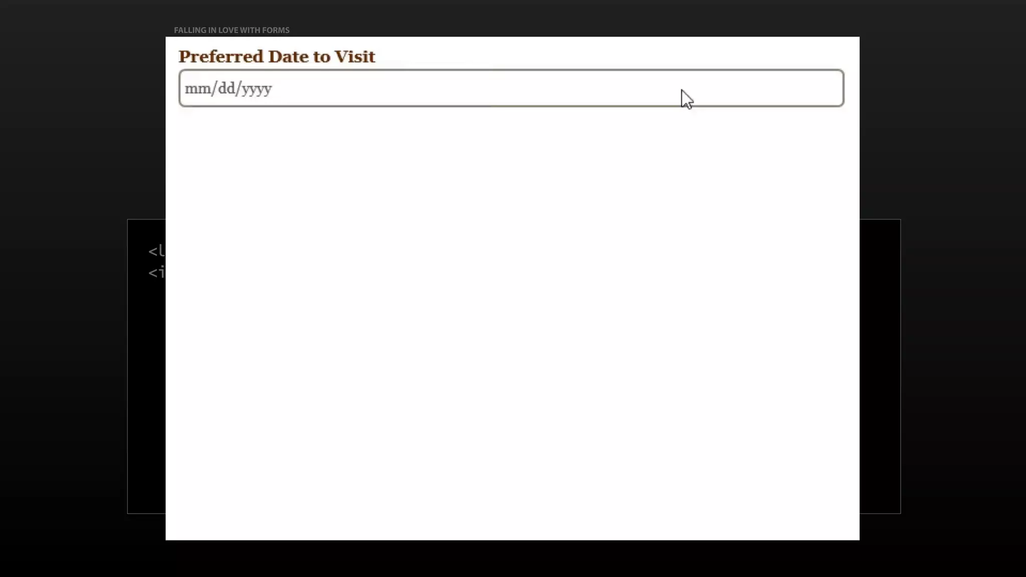 FALLING IN LOVE WITH FORMS
Requesting dates & times
<label for="preferred_dates">Preferred Date to Visit</label>
<input id="preferred_dates" type="date" name=“preferred_dates"
required
>
 