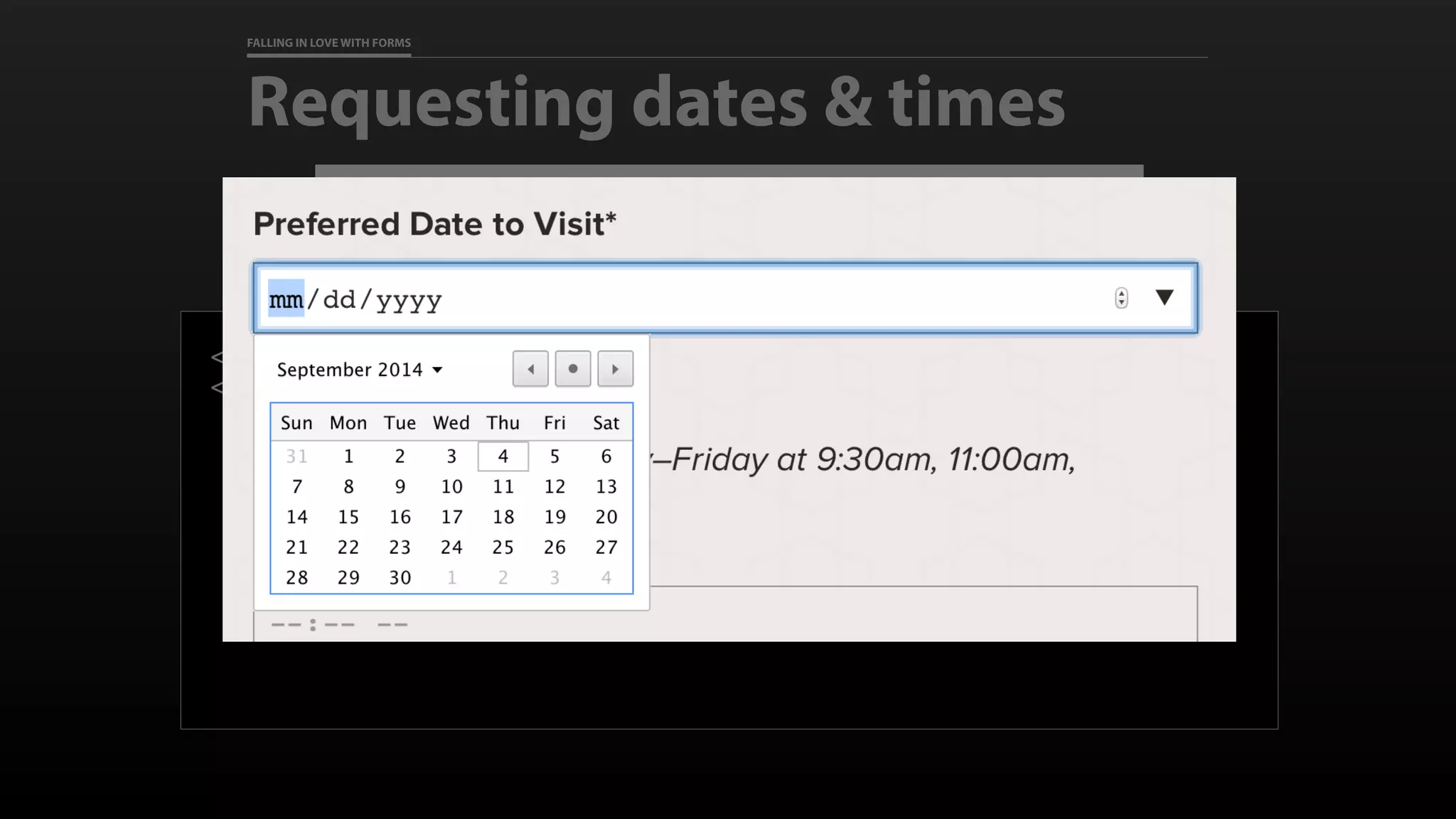 FALLING IN LOVE WITH FORMS
Requesting dates & times
<label for="preferred_dates">Preferred Date to Visit</label>
<input id="preferred_dates" type="date" name=“preferred_dates"
required
>
 