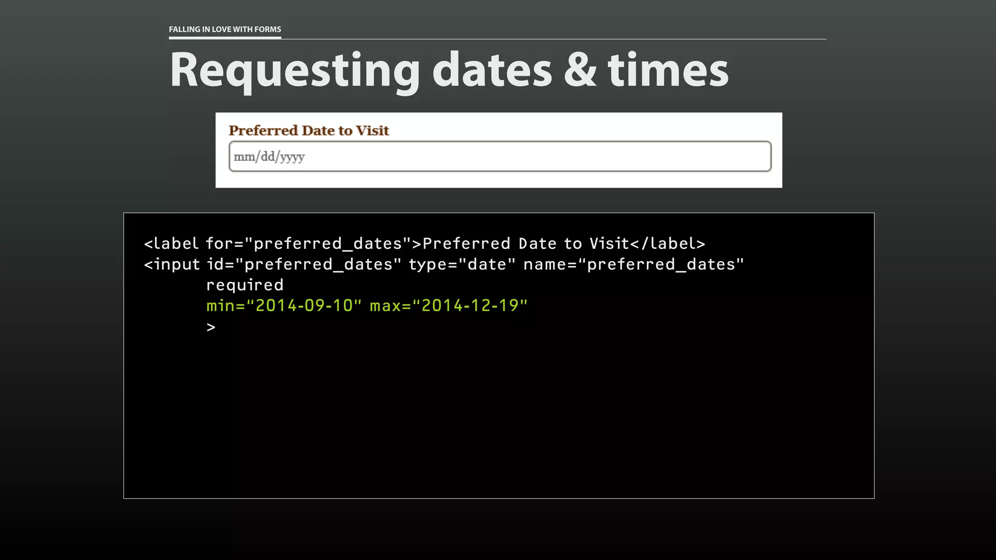 FALLING IN LOVE WITH FORMS
Requesting dates & times
<label for="preferred_dates">Preferred Date to Visit</label>
<input id="preferred_dates" type="date" name=“preferred_dates"
required
min=“2014-09-10” max=“2014-12-19”
>
 
