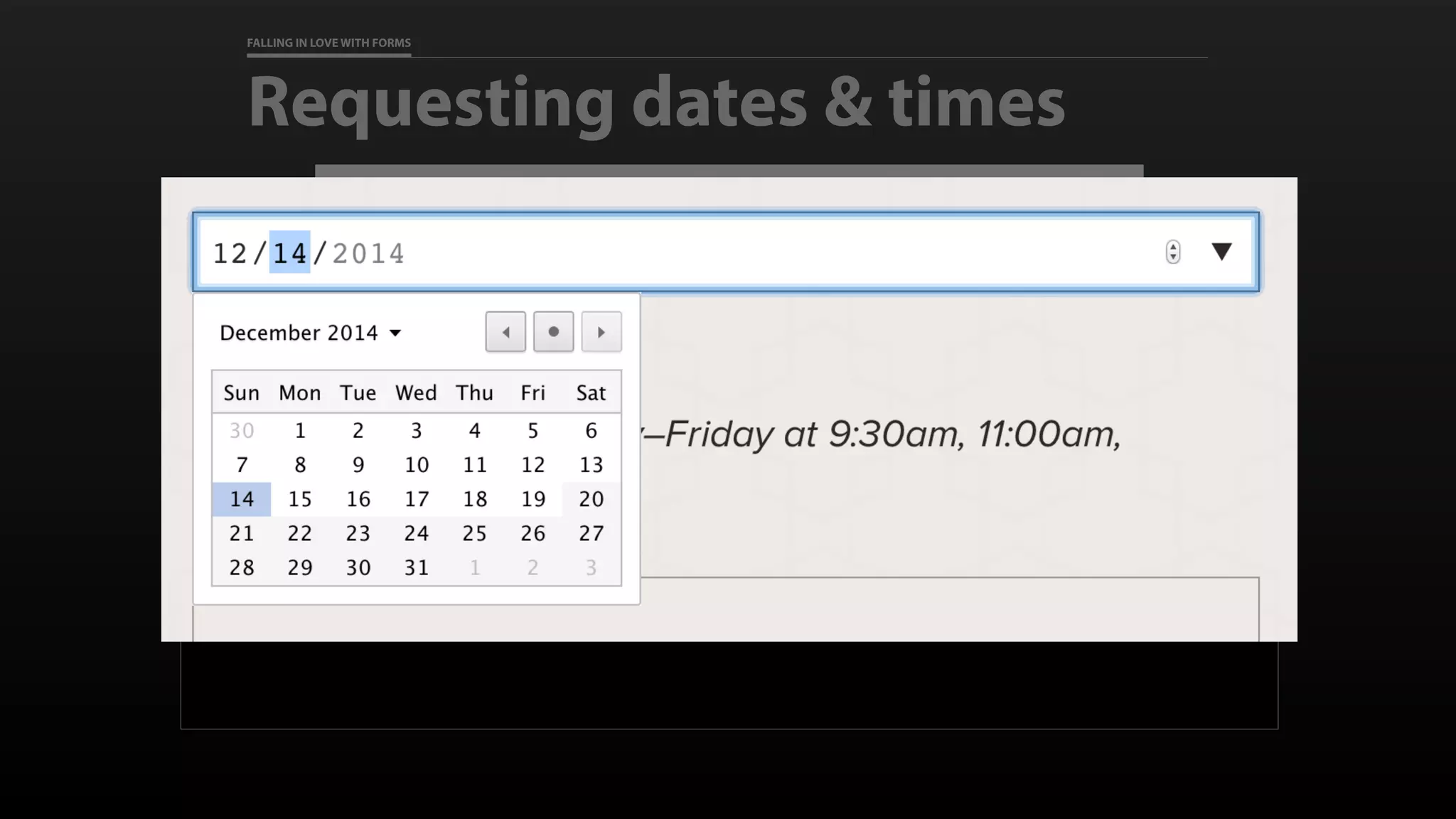 FALLING IN LOVE WITH FORMS
Requesting dates & times
<label for="preferred_dates">Preferred Date to Visit</label>
<input id="preferred_dates" type="date" name=“preferred_dates"
required
min=“2014-09-10” max=“2014-12-19”
>
 
