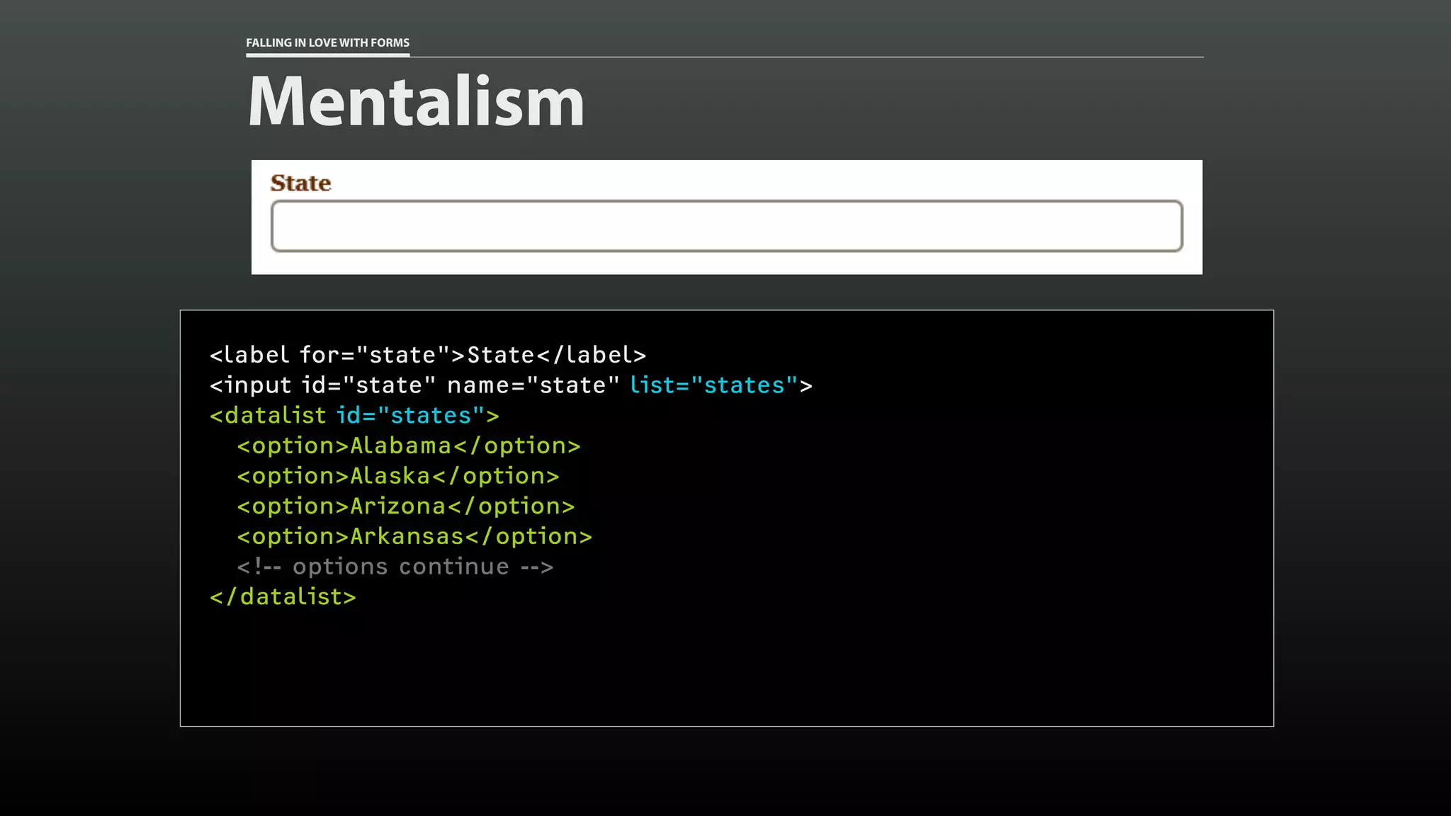 FALLING IN LOVE WITH FORMS
Mentalism
<label for="state">State</label>
<input id="state" name="state" list="states">
<datalist id="states">
<option>Alabama</option>
<option>Alaska</option>
<option>Arizona</option>
<option>Arkansas</option>
<!-- options continue -->
</datalist>
 