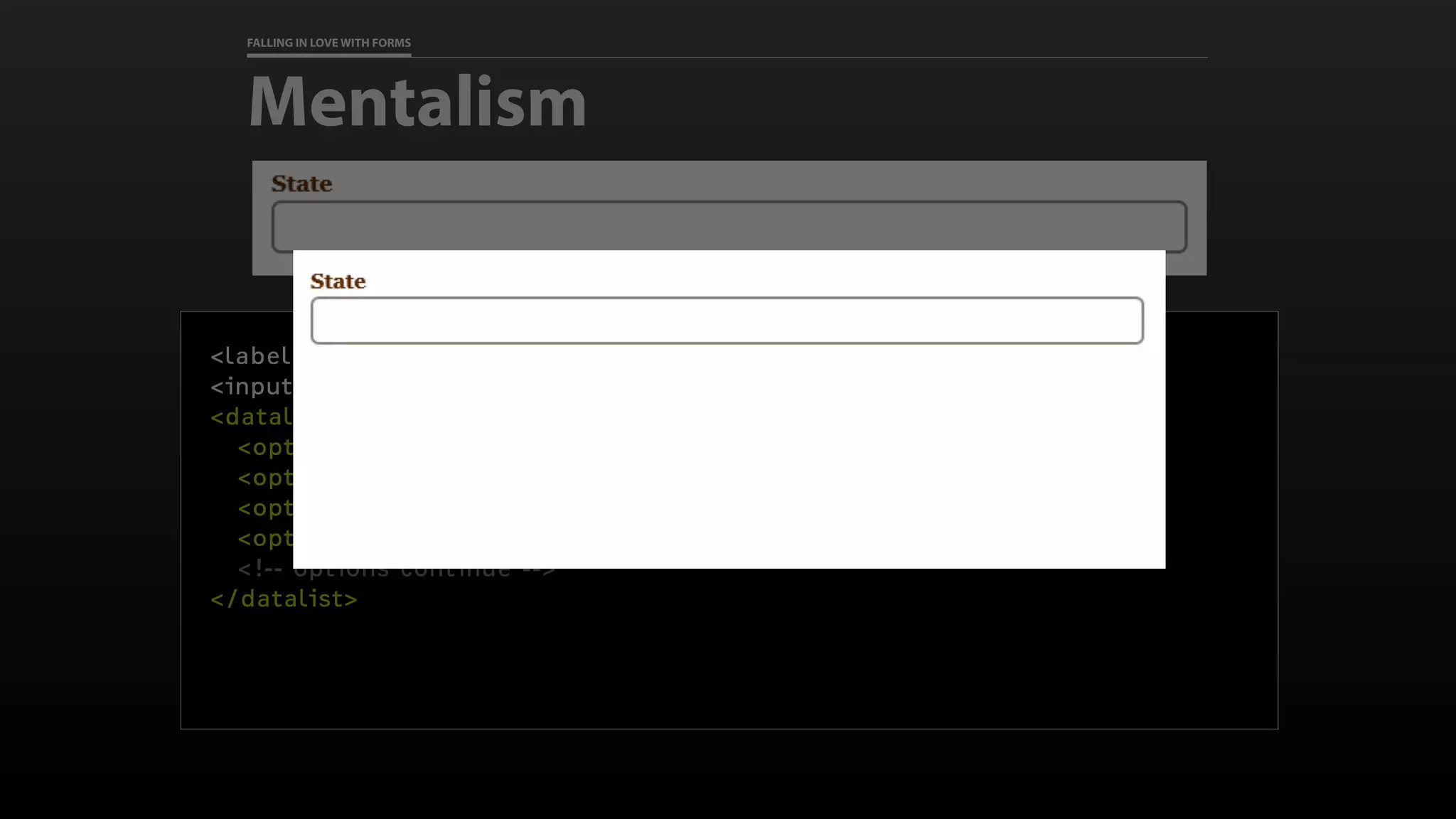 FALLING IN LOVE WITH FORMS
Mentalism
<label for="state">State</label>
<input id="state" name="state" list="states">
<datalist id="states">
<option>Alabama</option>
<option>Alaska</option>
<option>Arizona</option>
<option>Arkansas</option>
<!-- options continue -->
</datalist>
 
