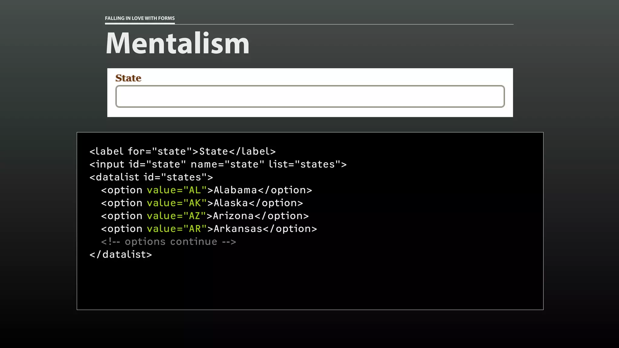 FALLING IN LOVE WITH FORMS
Mentalism
<label for="state">State</label>
<input id="state" name="state" list="states">
<datalist id="states">
<option value="AL">Alabama</option>
<option value="AK">Alaska</option>
<option value="AZ">Arizona</option>
<option value="AR">Arkansas</option>
<!-- options continue -->
</datalist>
 