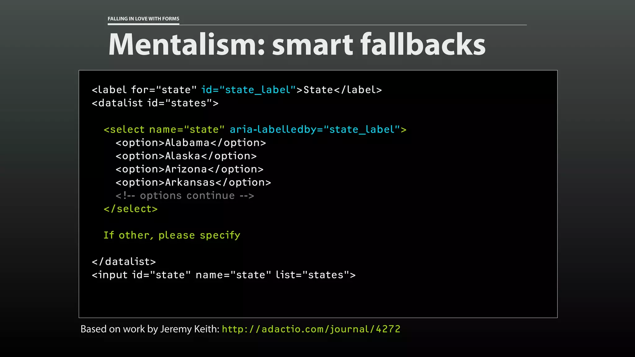 FALLING IN LOVE WITH FORMS
Mentalism: smart fallbacks
<label for=“state" id=“state_label”>State</label>
<datalist id=“states”>
<select name=“state” aria-labelledby=“state_label”>
<option>Alabama</option>
<option>Alaska</option>
<option>Arizona</option>
<option>Arkansas</option>
<!-- options continue -->
</select>
If other, please specify
</datalist>
<input id="state" name="state" list="states">
Based on work by Jeremy Keith: http://adactio.com/journal/4272
 