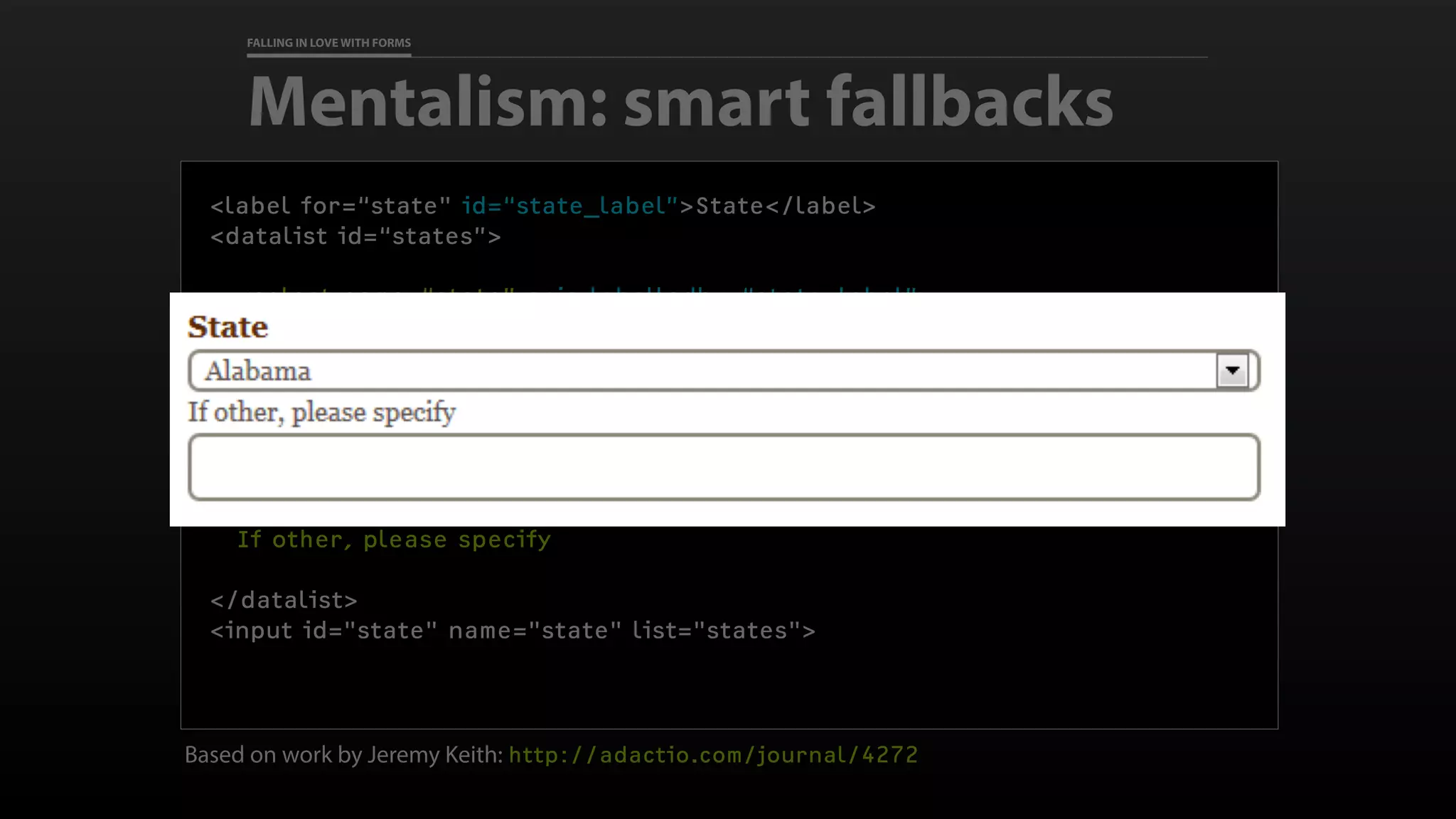 FALLING IN LOVE WITH FORMS
Based on work by Jeremy Keith: http://adactio.com/journal/4272
Mentalism: smart fallbacks
<label for=“state" id=“state_label”>State</label>
<datalist id=“states”>
<select name=“state” aria-labelledby=“state_label”>
<option>Alabama</option>
<option>Alaska</option>
<option>Arizona</option>
<option>Arkansas</option>
<!-- options continue -->
</select>
If other, please specify
</datalist>
<input id="state" name="state" list="states">
 
