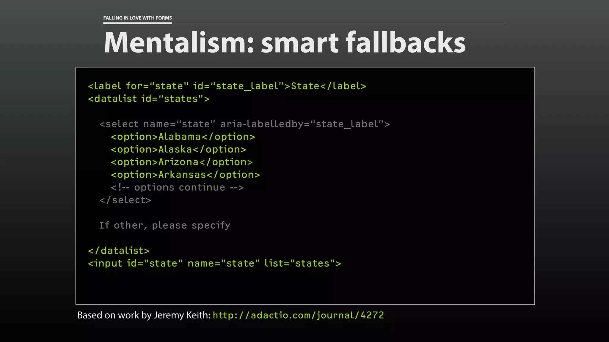 FALLING IN LOVE WITH FORMS
Mentalism: smart fallbacks
<label for=“state" id=“state_label”>State</label>
<datalist id=“states”>
<select name=“state” aria-labelledby=“state_label”>
<option>Alabama</option>
<option>Alaska</option>
<option>Arizona</option>
<option>Arkansas</option>
<!-- options continue -->
</select>
If other, please specify
</datalist>
<input id="state" name="state" list="states">
Based on work by Jeremy Keith: http://adactio.com/journal/4272
 