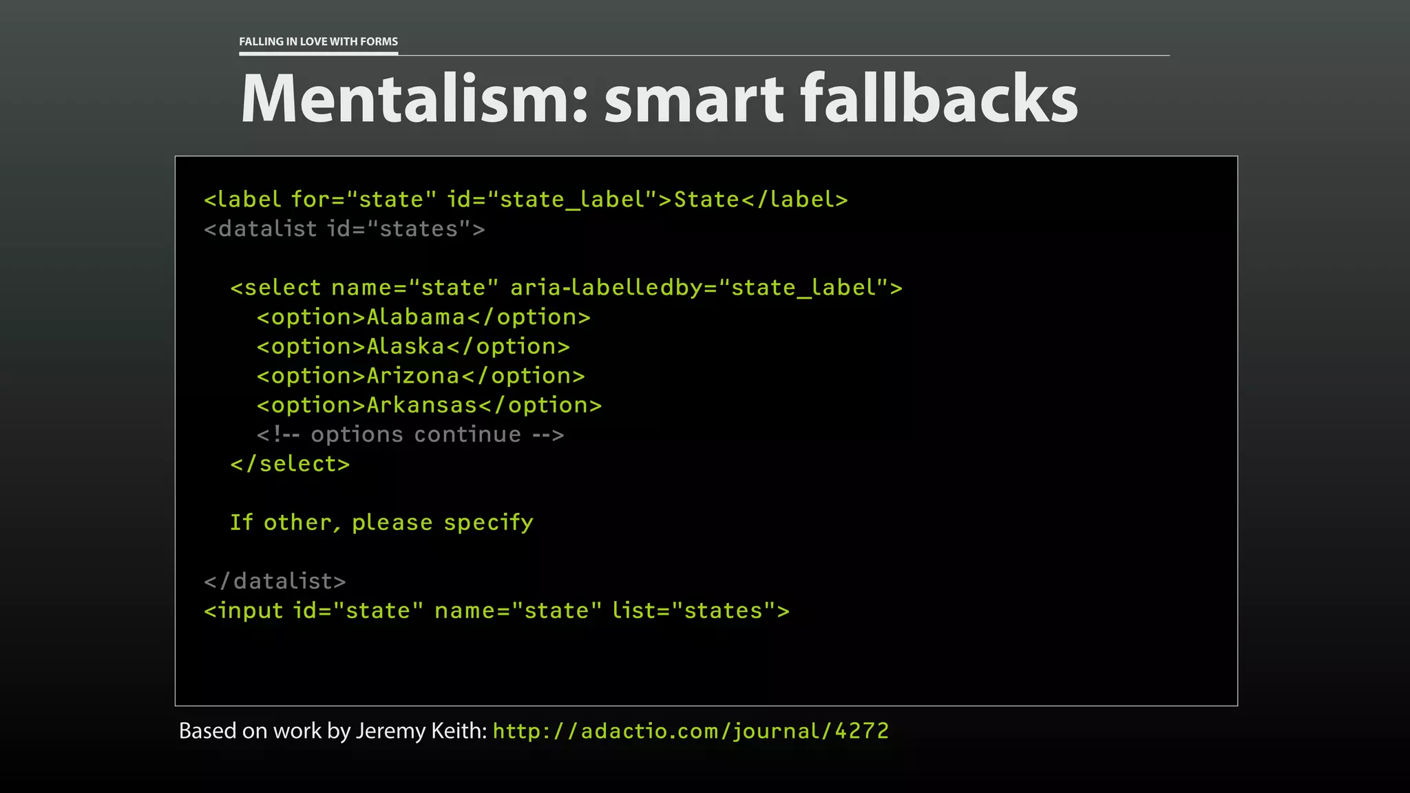 FALLING IN LOVE WITH FORMS
Mentalism: smart fallbacks
<label for=“state" id=“state_label”>State</label>
<datalist id=“states”>
<select name=“state” aria-labelledby=“state_label”>
<option>Alabama</option>
<option>Alaska</option>
<option>Arizona</option>
<option>Arkansas</option>
<!-- options continue -->
</select>
If other, please specify
</datalist>
<input id="state" name="state" list="states">
Based on work by Jeremy Keith: http://adactio.com/journal/4272
 