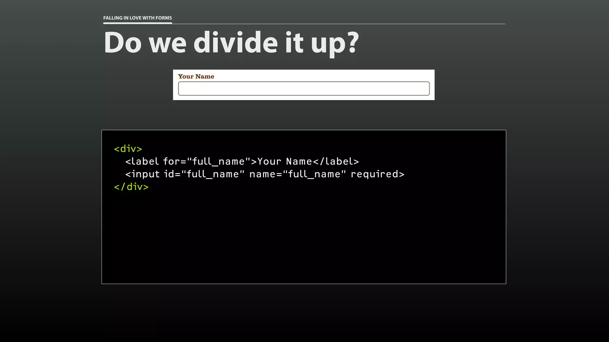 FALLING IN LOVE WITH FORMS
Do we divide it up?
<div>
<label for=“full_name”>Your Name</label>
<input id=“full_name” name=“full_name” required>
</div>
 