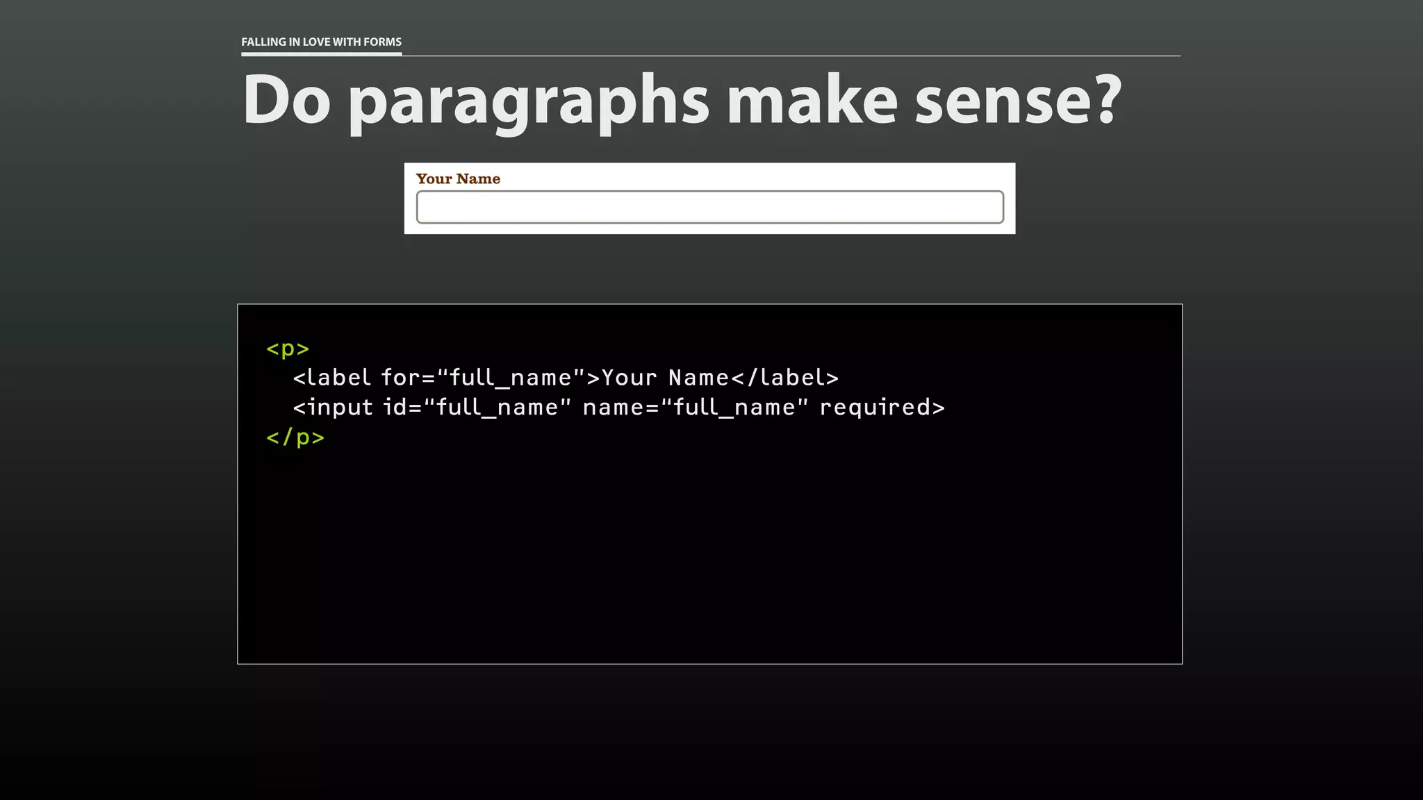 FALLING IN LOVE WITH FORMS
Do paragraphs make sense?
<p>
<label for=“full_name”>Your Name</label>
<input id=“full_name” name=“full_name” required>
</p>
 