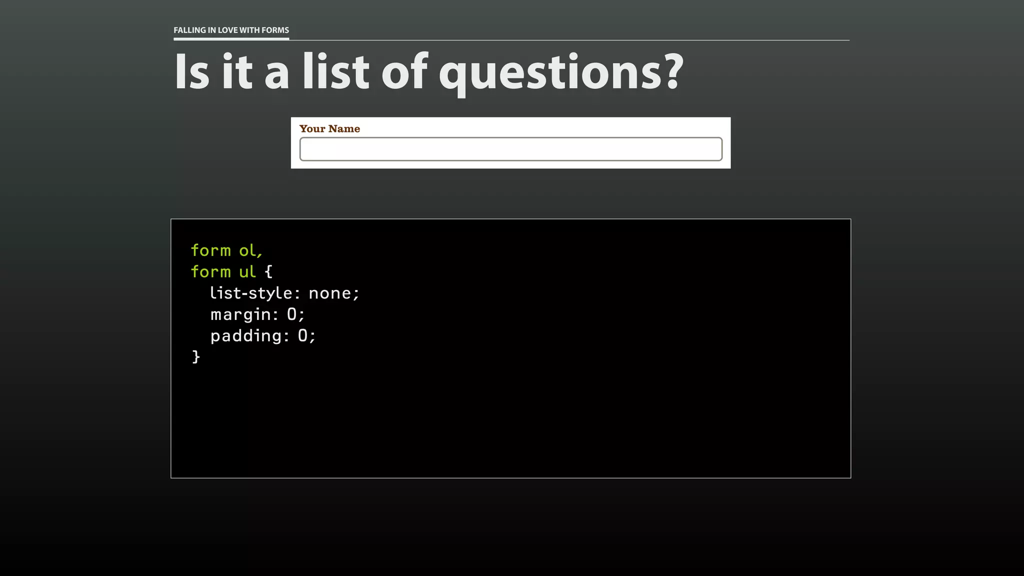 FALLING IN LOVE WITH FORMS
Is it a list of questions?
form ol,
form ul {
list-style: none;
margin: 0;
padding: 0;
}
 