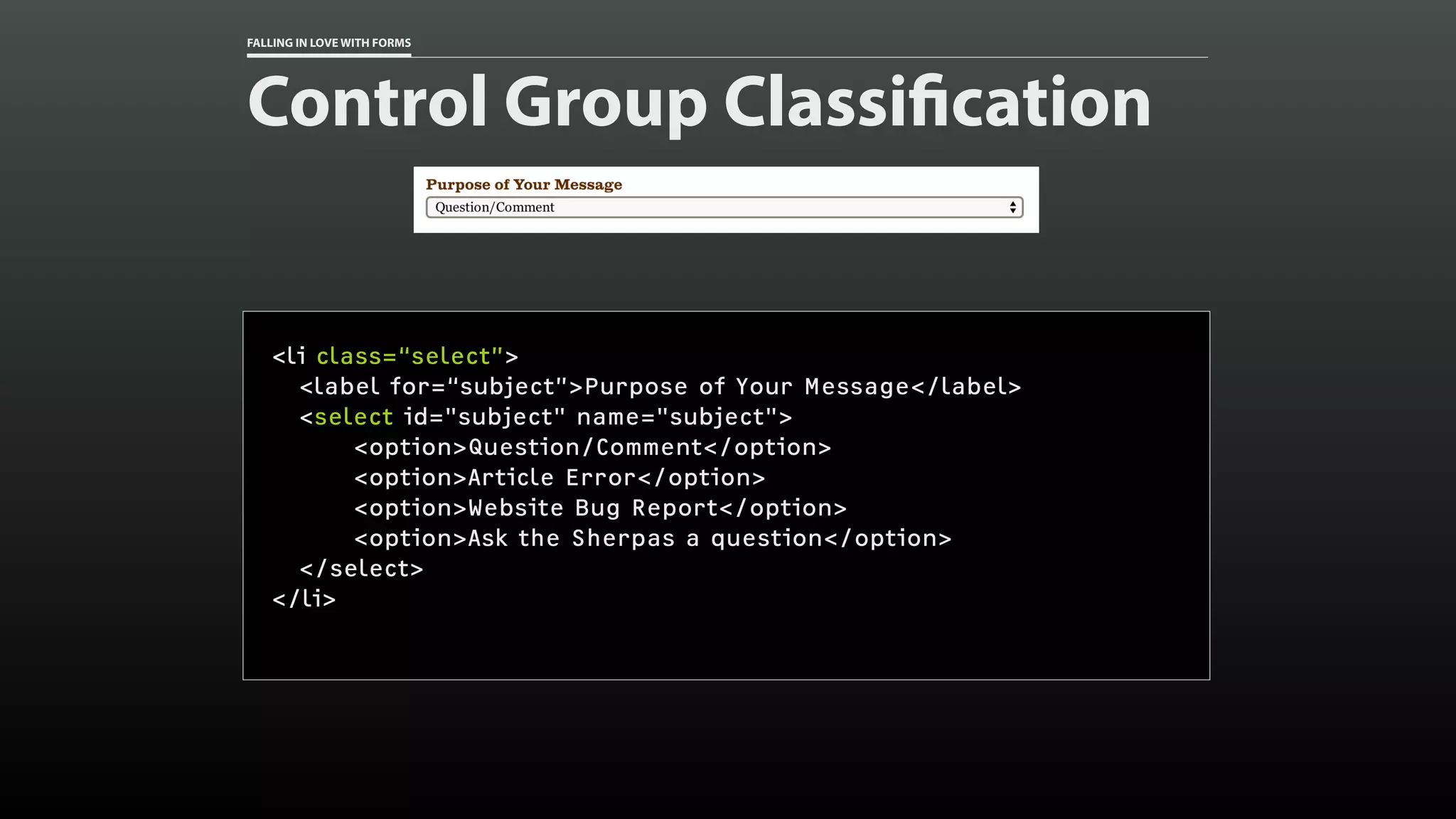 FALLING IN LOVE WITH FORMS
Control Group Classification
<li class=“select”>
<label for=“subject”>Purpose of Your Message</label>
<select id="subject" name="subject">
<option>Question/Comment</option>
<option>Article Error</option>
<option>Website Bug Report</option>
<option>Ask the Sherpas a question</option>
</select>
</li>
 