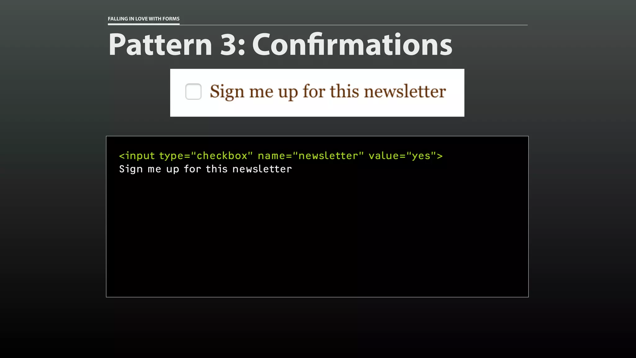FALLING IN LOVE WITH FORMS
Pattern 3: Confirmations
<input type=“checkbox” name=“newsletter” value=“yes”>
Sign me up for this newsletter
 