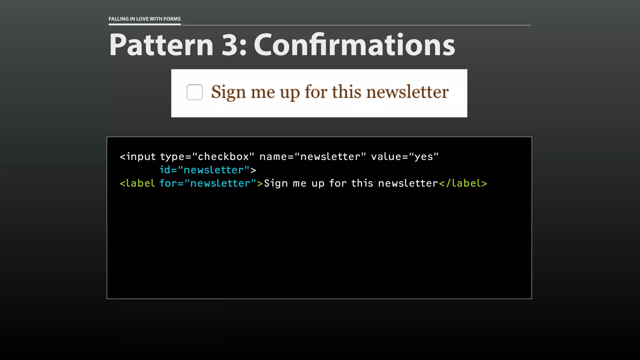 FALLING IN LOVE WITH FORMS
Pattern 3: Confirmations
<input type=“checkbox” name=“newsletter” value=“yes”
id=“newsletter”>
<label for=“newsletter”>Sign me up for this newsletter</label>
 
