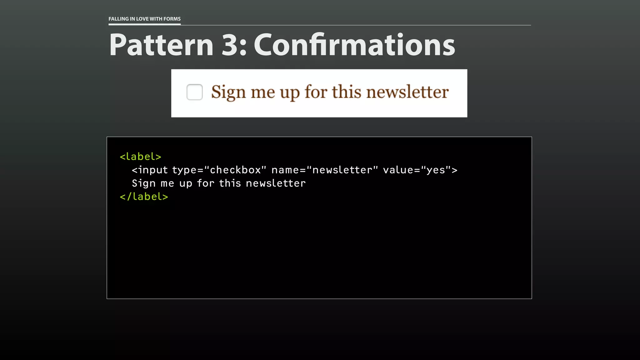 FALLING IN LOVE WITH FORMS
Pattern 3: Confirmations
<label>
<input type=“checkbox” name=“newsletter” value=“yes”>
Sign me up for this newsletter
</label>
 