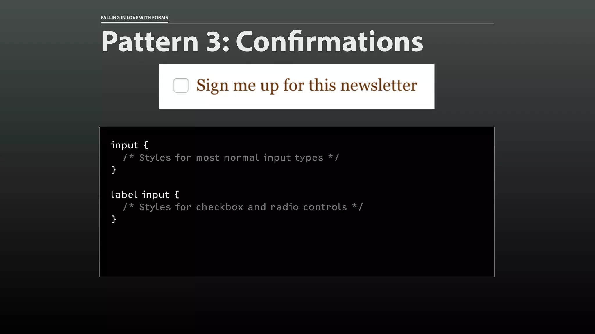 FALLING IN LOVE WITH FORMS
Pattern 3: Confirmations
input {
/* Styles for most normal input types */
}
label input {
/* Styles for checkbox and radio controls */
}
 