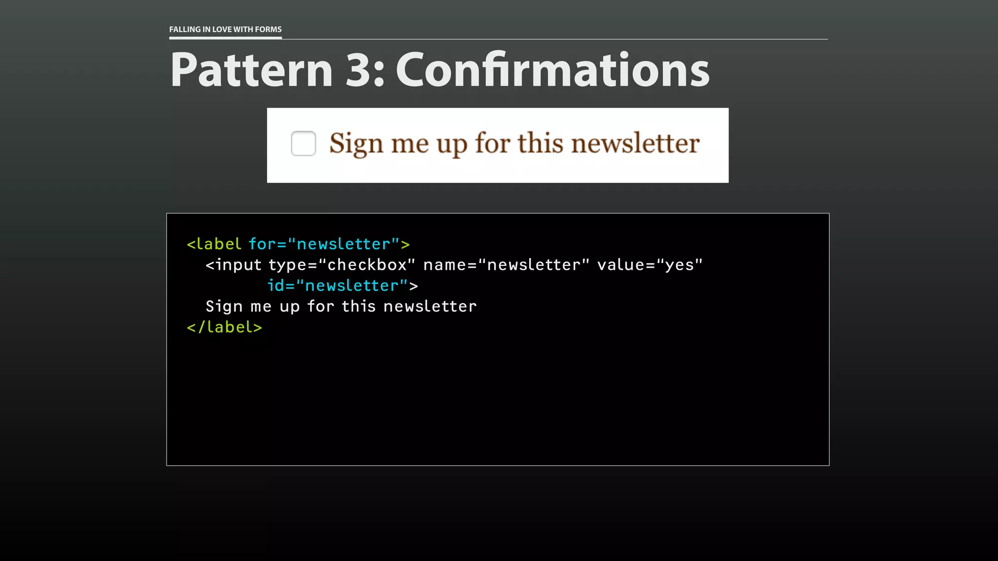 FALLING IN LOVE WITH FORMS
Pattern 3: Confirmations
<label for=“newsletter”>
<input type=“checkbox” name=“newsletter” value=“yes”
id=“newsletter”>
Sign me up for this newsletter
</label>
 
