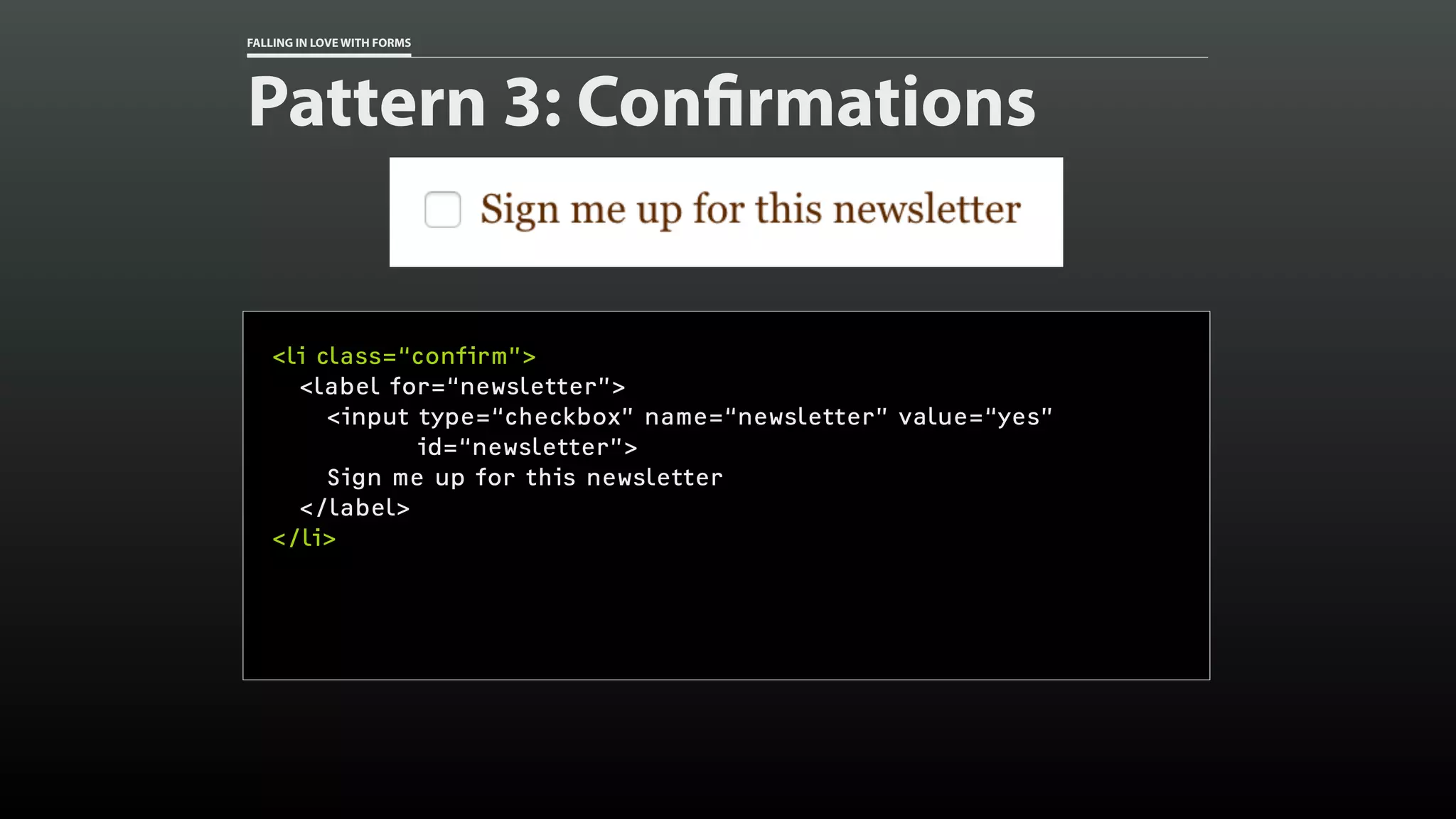 FALLING IN LOVE WITH FORMS
Pattern 3: Confirmations
<li class=“confirm”>
<label for=“newsletter”>
<input type=“checkbox” name=“newsletter” value=“yes”
id=“newsletter”>
Sign me up for this newsletter
</label>
</li>
 