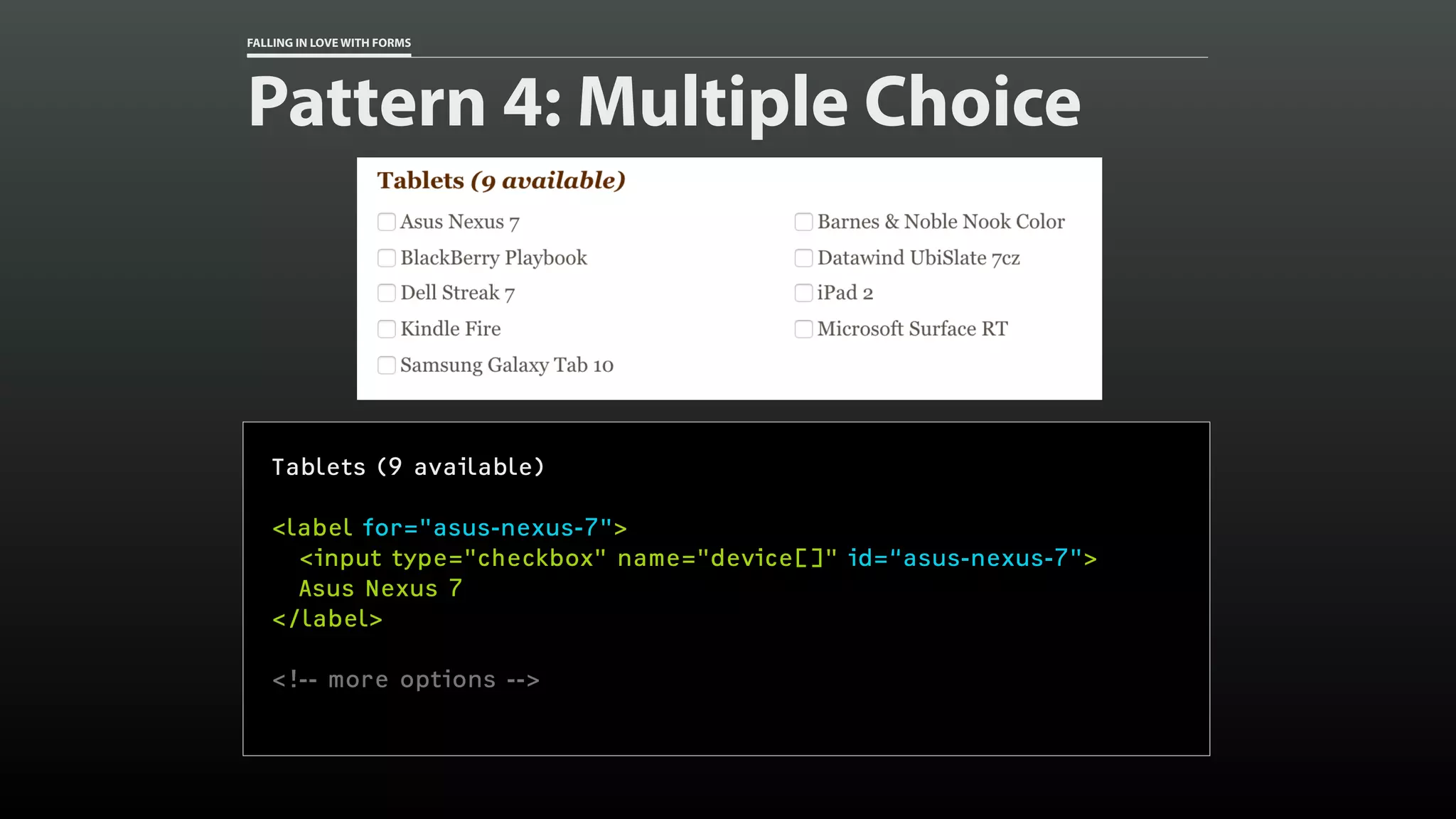 FALLING IN LOVE WITH FORMS
Pattern 4: Multiple Choice
Tablets (9 available)
<label for="asus-nexus-7">
<input type="checkbox" name="device[]" id=“asus-nexus-7">
Asus Nexus 7
</label>
<!-- more options -->
 
