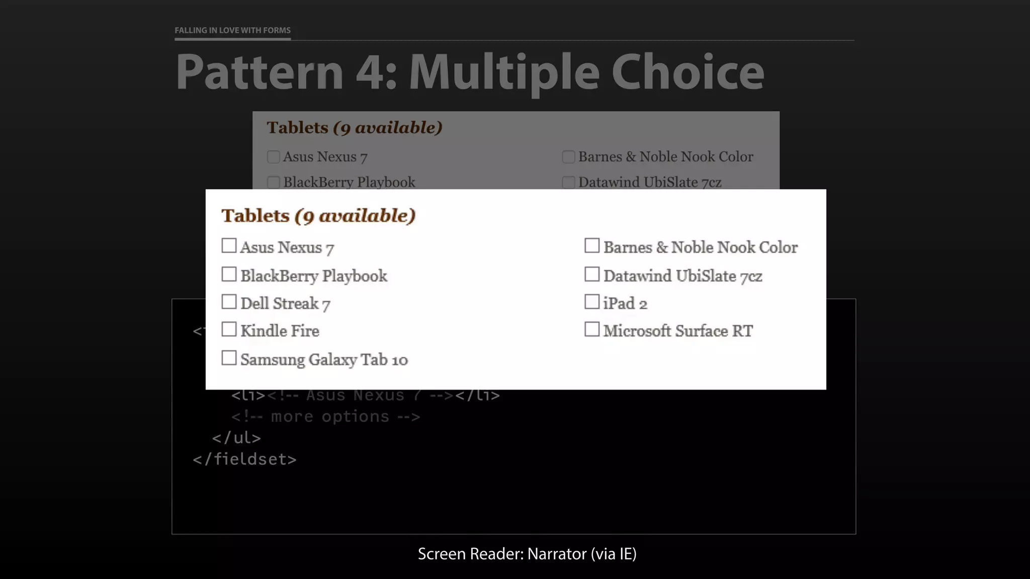 FALLING IN LOVE WITH FORMS
Pattern 4: Multiple Choice
<fieldset>
<legend>Tablets <em>(8 available)</em></legend>
<ul>
<li><!-- Asus Nexus 7 --></li>
<!-- more options -->
</ul>
</fieldset>
Screen Reader: Narrator (via IE)
 