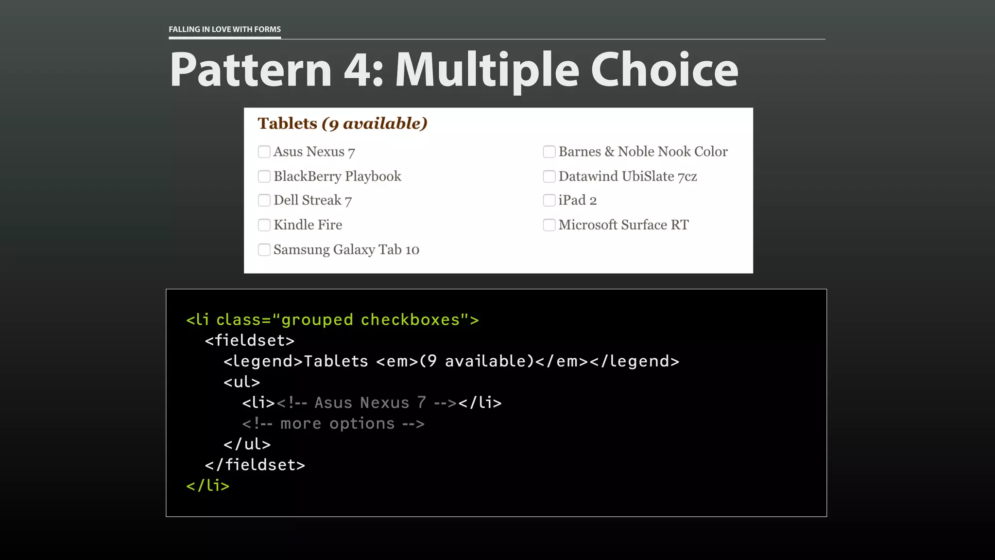 FALLING IN LOVE WITH FORMS
Pattern 4: Multiple Choice
<li class=“grouped checkboxes”>
<fieldset>
<legend>Tablets <em>(9 available)</em></legend>
<ul>
<li><!-- Asus Nexus 7 --></li>
<!-- more options -->
</ul>
</fieldset>
</li>
 