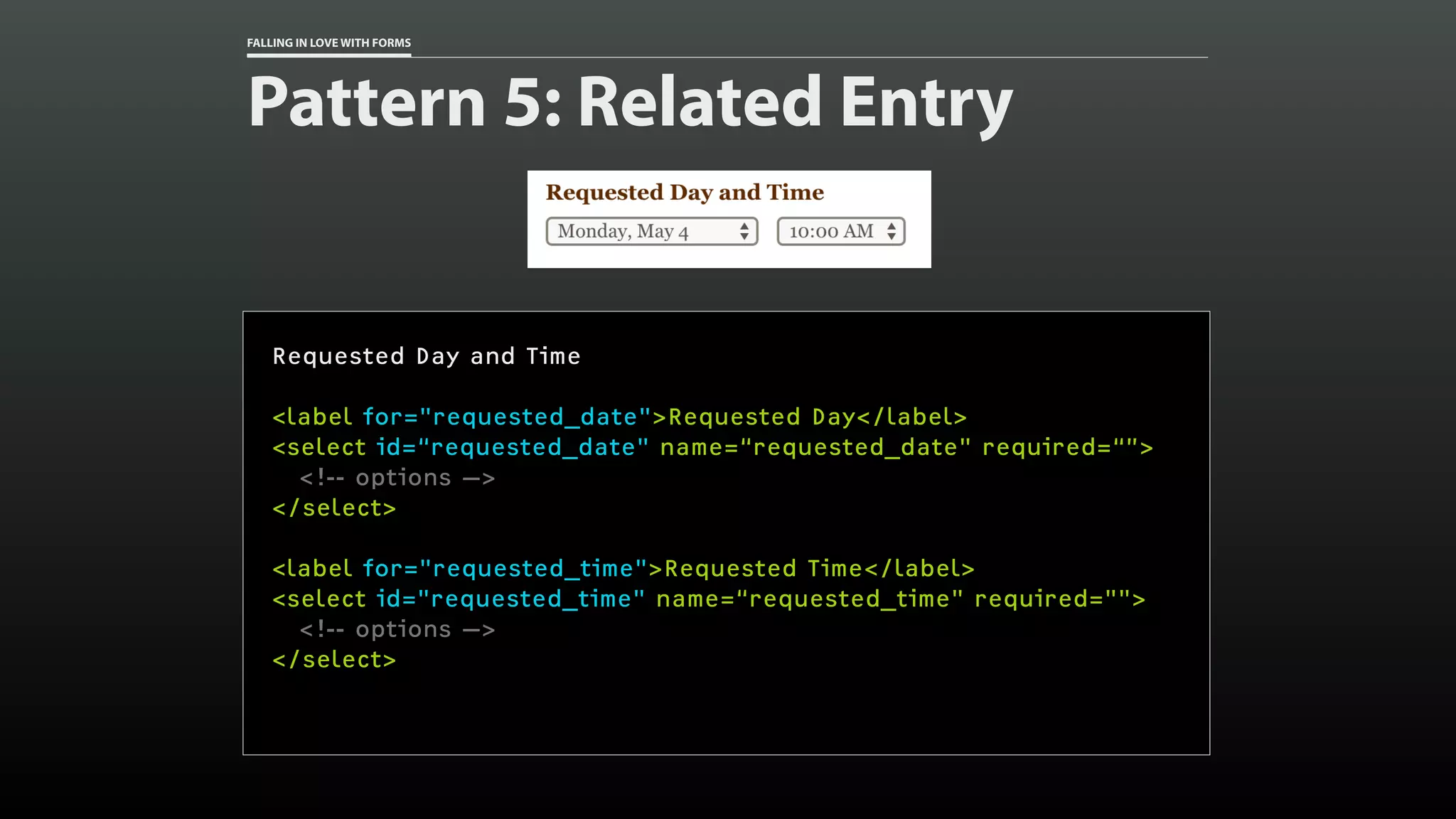 FALLING IN LOVE WITH FORMS
Pattern 5: Related Entry
Requested Day and Time
<label for="requested_date">Requested Day</label>
<select id=“requested_date" name=“requested_date" required=“”>
<!-- options —>
</select>
<label for="requested_time">Requested Time</label>
<select id="requested_time" name=“requested_time" required="">
<!-- options —>
</select>
 