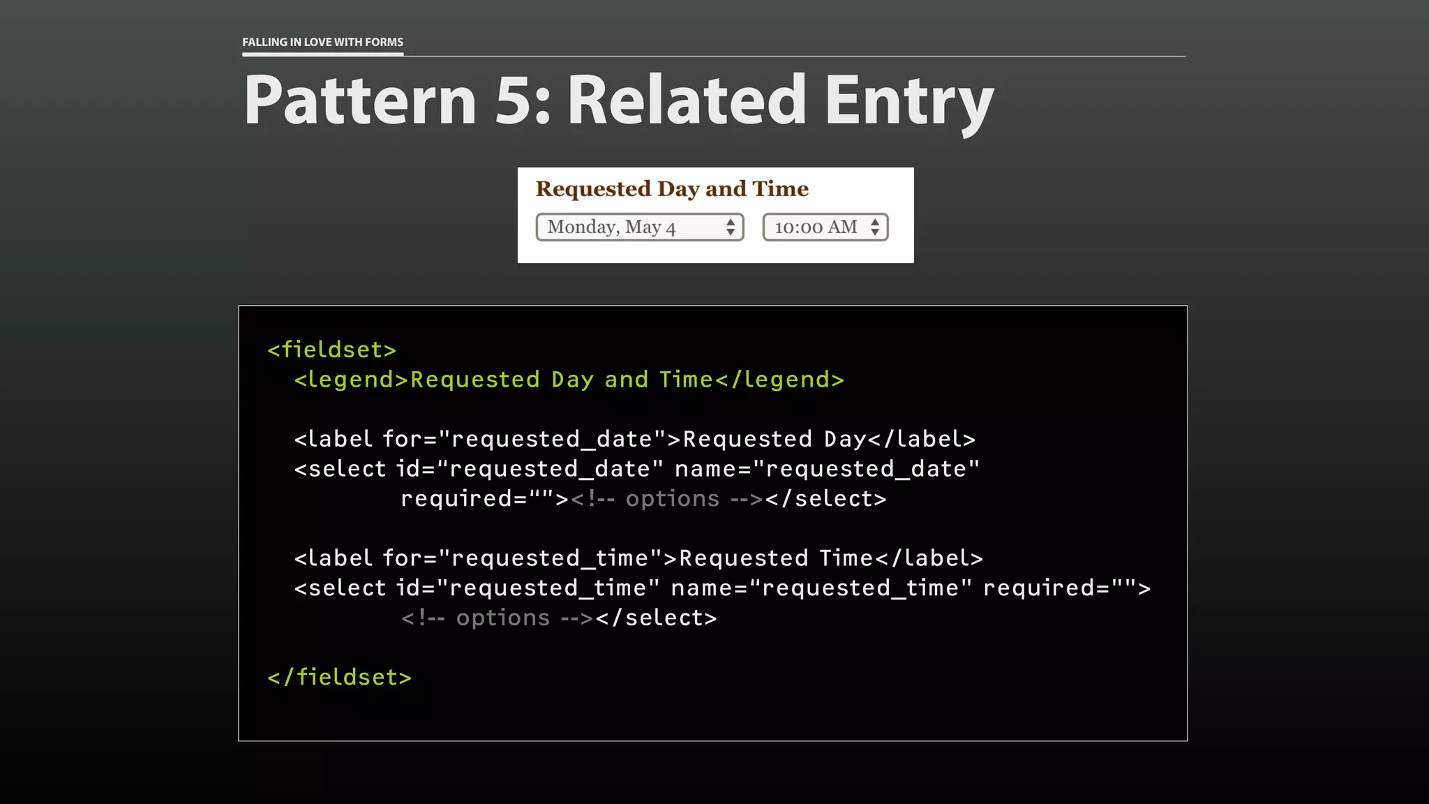 FALLING IN LOVE WITH FORMS
Pattern 5: Related Entry
<fieldset>
<legend>Requested Day and Time</legend>
<label for="requested_date">Requested Day</label>
<select id=“requested_date" name="requested_date"
required=“”><!-- options --></select>
<label for="requested_time">Requested Time</label>
<select id="requested_time" name=“requested_time" required="">
<!-- options --></select>
</fieldset>
 