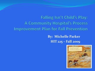 Falling Isn’t Child’s Play:A Community Hospital’s Process Improvement Plan for Fall Prevention By:  Michelle Parker HIT 225 – Fall 2009 