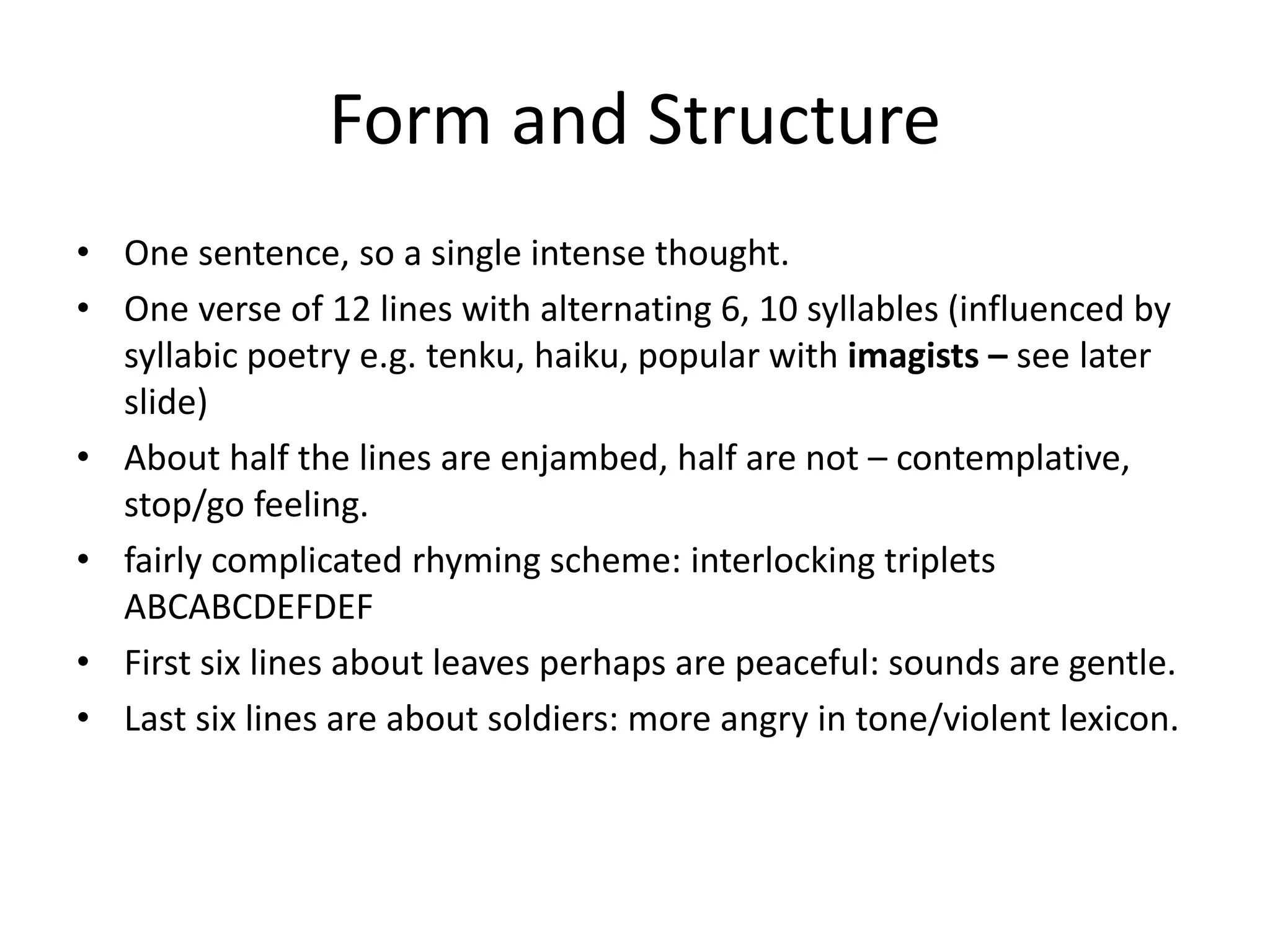 Form and Structure
• One sentence, so a single intense thought.
• One verse of 12 lines with alternating 6, 10 syllables (influenced by
syllabic poetry e.g. tenku, haiku, popular with imagists – see later
slide)
• About half the lines are enjambed, half are not – contemplative,
stop/go feeling.
• fairly complicated rhyming scheme: interlocking triplets
ABCABCDEFDEF
• First six lines about leaves perhaps are peaceful: sounds are gentle.
• Last six lines are about soldiers: more angry in tone/violent lexicon.
 