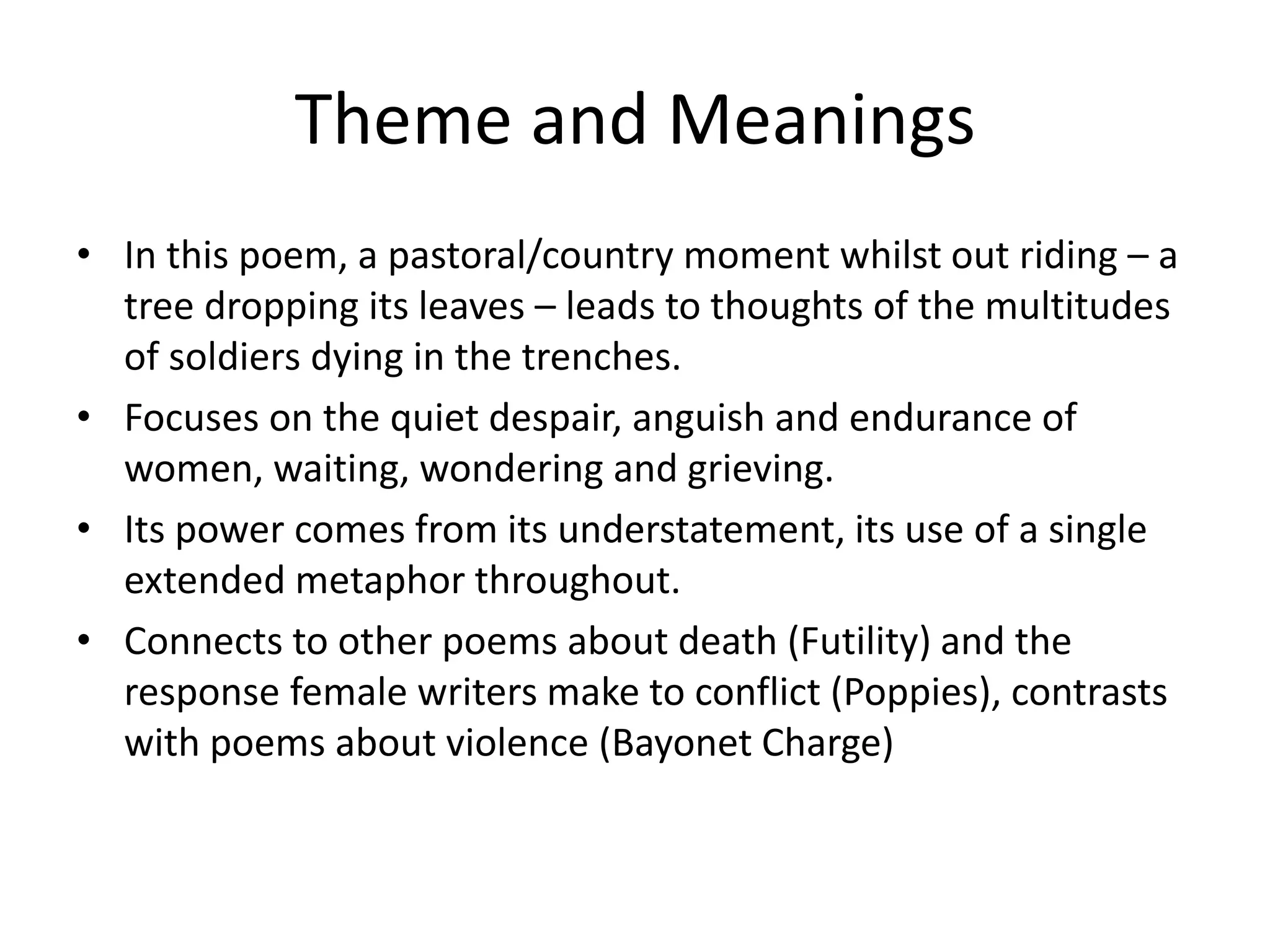 Theme and Meanings
• In this poem, a pastoral/country moment whilst out riding – a
tree dropping its leaves – leads to thoughts of the multitudes
of soldiers dying in the trenches.
• Focuses on the quiet despair, anguish and endurance of
women, waiting, wondering and grieving.
• Its power comes from its understatement, its use of a single
extended metaphor throughout.
• Connects to other poems about death (Futility) and the
response female writers make to conflict (Poppies), contrasts
with poems about violence (Bayonet Charge)
 