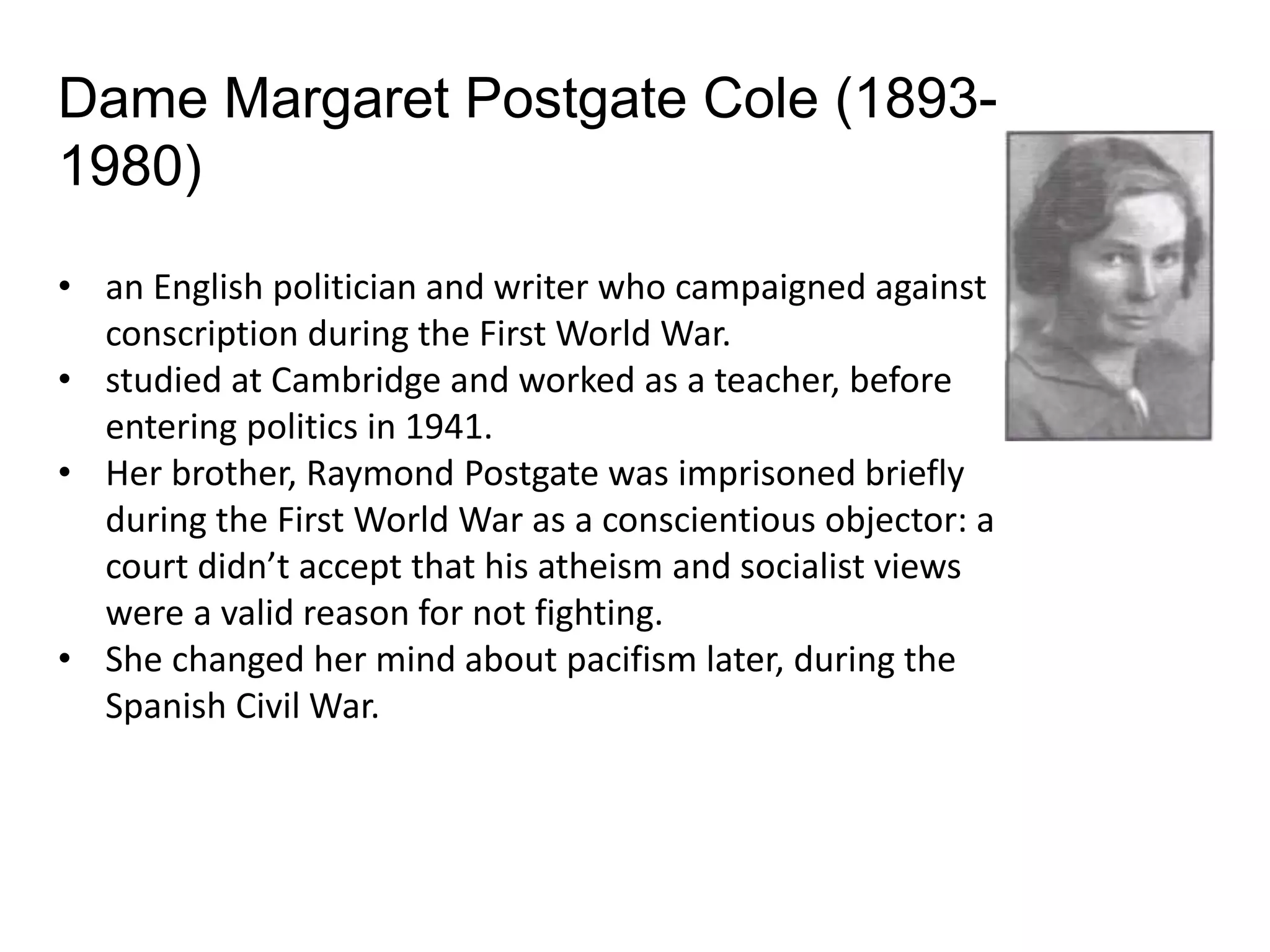 • an English politician and writer who campaigned against
conscription during the First World War.
• studied at Cambridge and worked as a teacher, before
entering politics in 1941.
• Her brother, Raymond Postgate was imprisoned briefly
during the First World War as a conscientious objector: a
court didn’t accept that his atheism and socialist views
were a valid reason for not fighting.
• She changed her mind about pacifism later, during the
Spanish Civil War.
Dame Margaret Postgate Cole (1893-
1980)
 