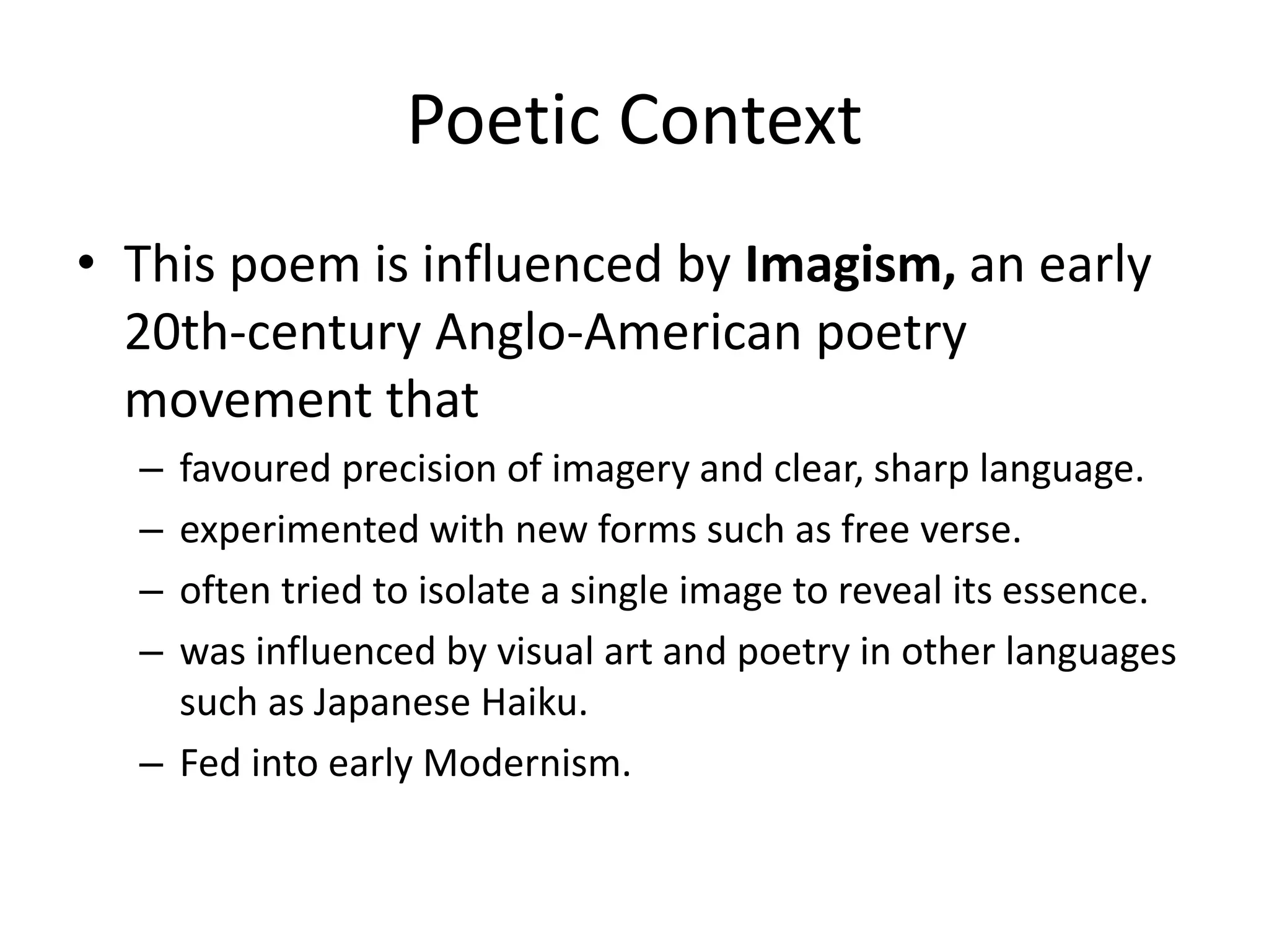 Poetic Context
• This poem is influenced by Imagism, an early
20th-century Anglo-American poetry
movement that
– favoured precision of imagery and clear, sharp language.
– experimented with new forms such as free verse.
– often tried to isolate a single image to reveal its essence.
– was influenced by visual art and poetry in other languages
such as Japanese Haiku.
– Fed into early Modernism.
 