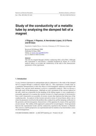 INSTITUTE OF PHYSICS PUBLISHING EUROPEAN JOURNAL OF PHYSICS
Eur. J. Phys. 25 (2004) 593–604 PII: S0143-0807(04)76816-6
Study of the conductivity of a metallic
tube by analysing the damped fall of a
magnet
J ´I˜niguez, V Raposo, A Hern´andez-L´opez, A G Flores
and M Zazo
Department of Applied Physics, University of Salamanca, E-37071 Salamanca, Spain
Received 26 February 2004
Published 10 June 2004
Online at stacks.iop.org/EJP/25/593
doi:10.1088/0143-0807/25/5/002
Abstract
The fall of a magnet through a hollow conducting tube is described. Although
this experiment is well known, a detailed treatment by means of a circuit
analysis allows us to relate the conductivity of the tube to the characteristic
parameters of the experiment.
1. Introduction
A very common experiment in undergraduate physics laboratories is the study of the damped
fall of a magnet through a conductive hollow tube [1]. This experiment is usually done as
a qualitative demonstration to show the effects of electromagnetic induction associated with
Faraday’s law, and not much attention is given to a quantitative analysis. Here we discuss a
thorough study of the phenomenon. Although an exact calculation of the currents induced in
the tube, which are responsible for the damping of the falling magnet, is very complicated, a
reasonable approach is to examine the currents in terms of a single generator of electromotive
force (emf) connected to an assembly of resistor circuits that represent the behaviour of the
conducting tube. An analysis of this resistor network in terms of circuit theory allows one to
relate the parameters involved in the problem (the conductivity and the damping coefﬁcient) to
the geometry and electromagnetic characteristics of the apparatus by means of the equivalent
circuit concept. The validity of this approach is analysed for several magnets. Good agreement
between the experimental results and the conductivity reported in the literature is obtained.
This exercise could be proposed as an experimental task for students of an intermediate course
on electromagnetism.
0143-0807/04/050593+12$30.00 c 2004 IOP Publishing Ltd Printed in the UK 593
 