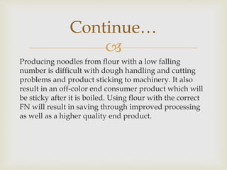 
Producing noodles from flour with a low falling
number is difficult with dough handling and cutting
problems and product sticking to machinery. It also
result in an off-color end consumer product which will
be sticky after it is boiled. Using flour with the correct
FN will result in saving through improved processing
as well as a higher quality end product.
Continue…
 