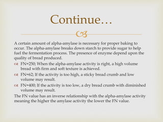 
A certain amount of alpha-amylase is necessary for proper baking to
occur. The alpha-amylase breaks down starch to provide sugar to help
fuel the fermentation process. The presence of enzyme depend upon the
quality of bread produced.
 FN=250; When the alpha-amylase activity is right, a high volume
bread with firm and soft texture is achieved.
 FN=62; If the activity is too high, a sticky bread crumb and low
volume may result.
 FN=400; If the activity is too low, a dry bread crumb with diminished
volume may result.
The FN value has an inverse relationship with the alpha-amylase activity
meaning the higher the amylase activity the lower the FN value.
Continue…
 