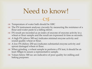 
 Temperature of water bath should be 100C
 The FN instrument analyses viscosity by measuring the resistance of a
flour-and-water paste to a falling stirrer.
 FN result are recorded as an index of enzyme of enzyme activity in a
wheat or flour sample and the result are expressed in time as seconds.
 A high FN (above 300 sec) indicates minimal enzyme activity and
sound quality wheat or flour.
 A low FN (below 250 sec) indicates substantial enzyme activity and
sprout damaged wheat or flour.
 When grinding a wheat sample to perform a FN test, it should be at-
least 300gm to assure a representative sample.
 Values below 300 sec are indicative of poor quality for milling and
baking purposes.
Need to know!
 